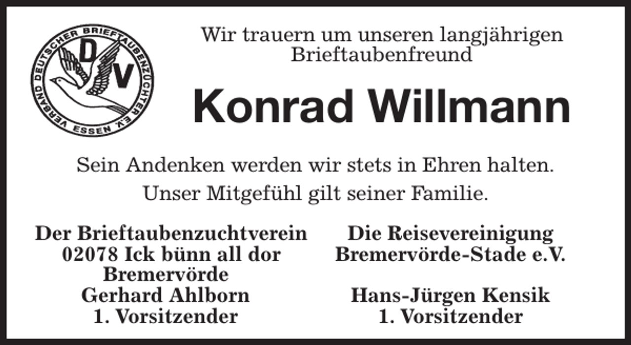 <p>Wir trauern um unseren langjährigen<br />Brieftaubenfreund<br />Konrad Willmann<br />Sein Andenken werden wir stets in Ehren halten.<br />Unser Mitgefühl gilt seiner Familie.<br />Der Brieftaubenzuchtverein Die Reisevereinigung<br />02078 Ick bünn all dor Bremervörde-Stade e.V.<br />Bremervörde<br />Gerhard Ahlborn Hans-Jürgen Kensik<br />1. Vorsitzender 1. Vorsitzender</p>