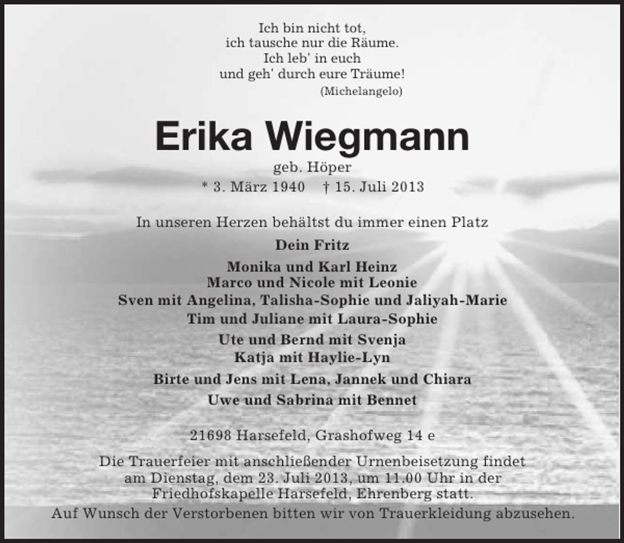 <p>Ich bin nicht tot,<br />ich tausche nur die Räume.<br />Ich leb' in euch<br />und geh' durch eure Träume!<br />(Michelangelo)<br />Erika Wiegmann<br />geb. Höper<br />* 3. März 1940 † 15. Juli 2013<br />In unseren Herzen behältst du immer einen Platz<br />Dein Fritz<br />Monika und Karl Heinz<br />Marco und Nicole mit Leonie<br />Sven mit Angelina, Talisha-Sophie und Jaliyah-Marie<br />Tim und Juliane mit Laura-Sophie<br />Ute und Bernd mit Svenja<br />Katja mit Haylie-Lyn<br />Birte und Jens mit Lena, Jannek und Chiara<br />Uwe und Sabrina mit Bennet<br />21698 Harsefeld, Grashofweg 14 e<br />Die Trauerfeier mit anschließender Urnenbeisetzung findet<br />am Dienstag, dem 23. Juli 2013, um 11.00 Uhr in der<br />Friedhofskapelle Harsefeld, Ehrenberg statt.<br />Auf Wunsch der Verstorbenen bitten wir von Trauerkleidung abzusehen.</p>