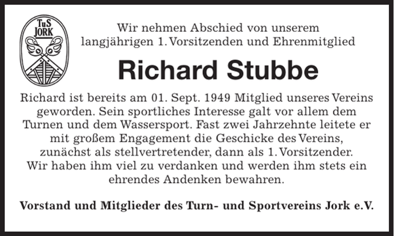 <p>Wir nehmen Abschied von unserem<br />langjährigen 1. Vorsitzenden und Ehrenmitglied<br />Richard Stubbe<br />Richard ist bereits am 01.Sept. 1949 Mitglied unseres Vereins geworden. Sein sportliches Interesse galt vor allem dem Turnen und dem Wassersport. Fast zwei Jahrzehnte leitete er mit großem Engagement die Geschicke des Vereins, zunächst als stellvertretender, dann als 1. Vorsitzender. Wir haben ihm viel zu verdanken und werden ihm stets ein ehrendes Andenken bewahren.<br />Vorstand und Mitglieder des Turn- und Sportvereins Jork e.V.</p>