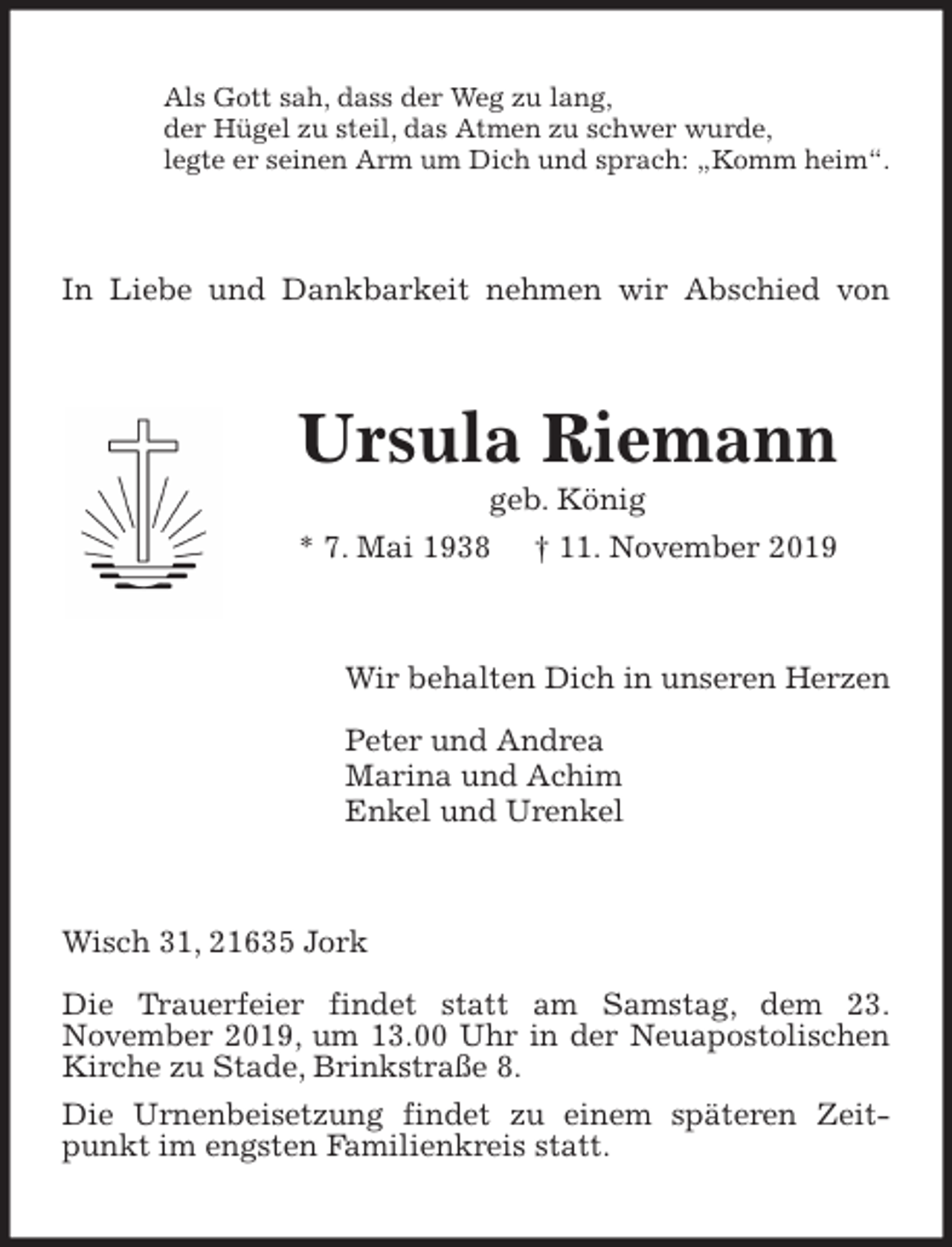 <p>Als Gott sah, dass der Weg zu lang,<br />der Hügel zu steil, das Atmen zu schwer wurde,<br />legte er seinen Arm um Dich und sprach: „Komm heim“.<br />In Liebe und Dankbarkeit nehmen wir Abschied von<br />Ursula Riemann<br />geb. König<br />* 7. Mai 1938 † 11. November 2019<br />Wir behalten Dich in unseren Herzen<br />Peter und Andrea<br />Marina und Achim<br />Enkel und Urenkel<br />Wisch 31, 21635 Jork</p>
<p>Die Trauerfeier findet statt am Samstag, dem 23.<br />November 2019, um 13.00 Uhr in der Neuapostolischen Kirche zu Stade, Brinkstraße 8.<br />Die Urnenbeisetzung findet zu einem späteren Zeitpunkt im engsten Familienkreis statt.</p>