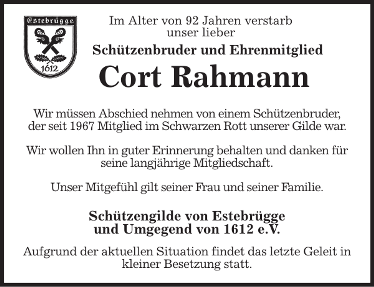 <p>Im Alter von 92 Jahren verstarb<br />unser lieber<br />Schützenbruder und Ehrenmitglied<br />Cort Rahmann<br />Wir müssen Abschied nehmen von einem Schützenbruder,<br />der seit 1967 Mitglied im Schwarzen Rott unserer Gilde war. Wir wollen Ihn in guter Erinnerung behalten und danken für seine langjährige Mitgliedschaft.</p>
<p>Unser Mitgefühl gilt seiner Frau und seiner Familie.</p>
<p>Schützengilde von Estebrügge<br />und Umgegend von 1612 e.V.<br />Aufgrund der aktuellen Situation findet das letzte Geleit in kleiner Besetzung statt.</p>