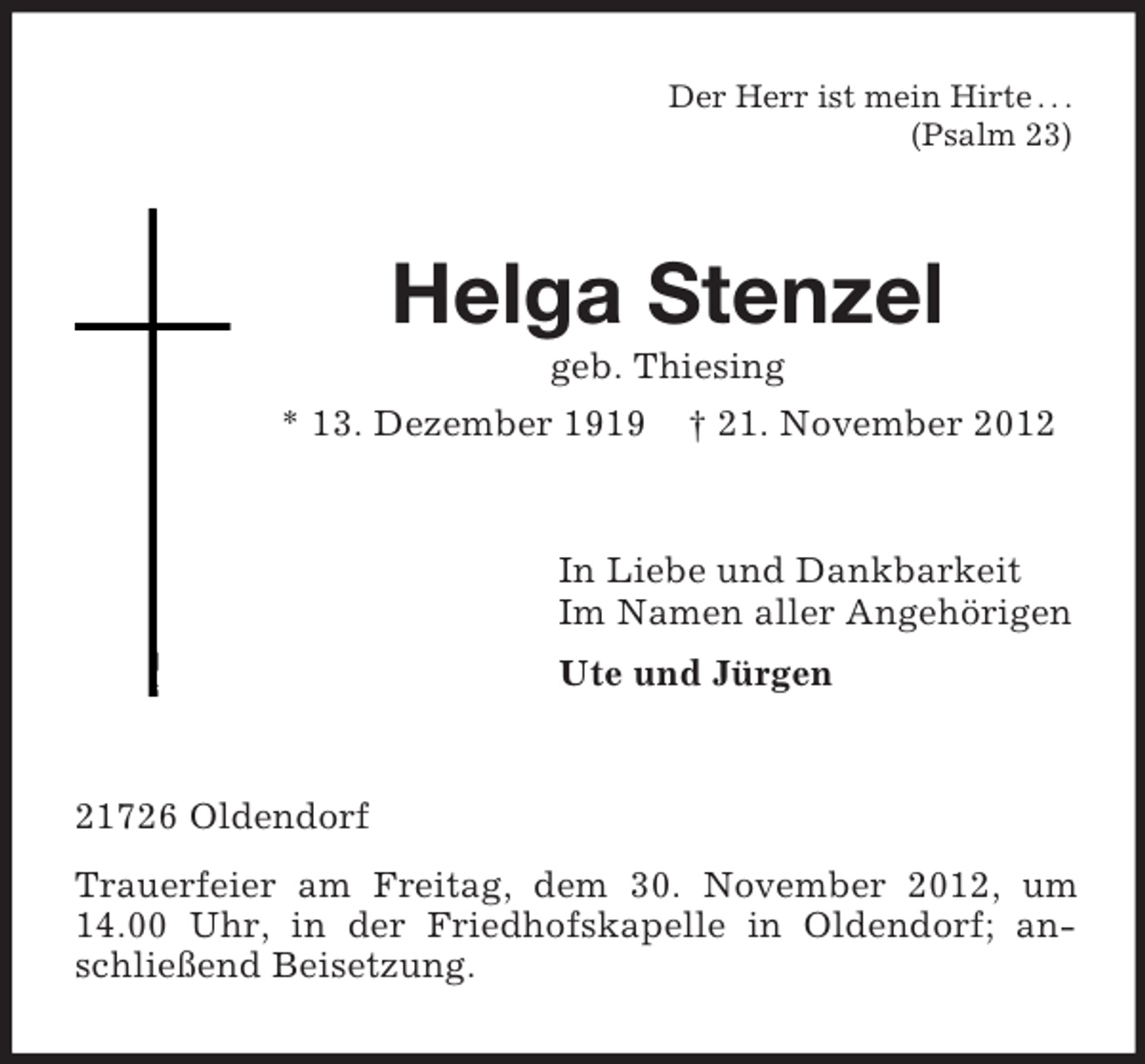 <p>Der Herr ist mein Hirte . . .<br />(Psalm 23)</p><p>Helga Stenzel<br />geb. Thiesing<br />* 13. Dezember 1919 † 21. November 2012</p><p>In Liebe und Dankbarkeit<br />Im Namen aller Angehörigen<br />Ute und Jürgen</p><p>21726 Oldendorf<br />Trauerfeier am Freitag, dem 30. November 2012, um<br />14.00 Uhr, in der Friedhofskapelle in Oldendorf; anschließend Beisetzung.</p>