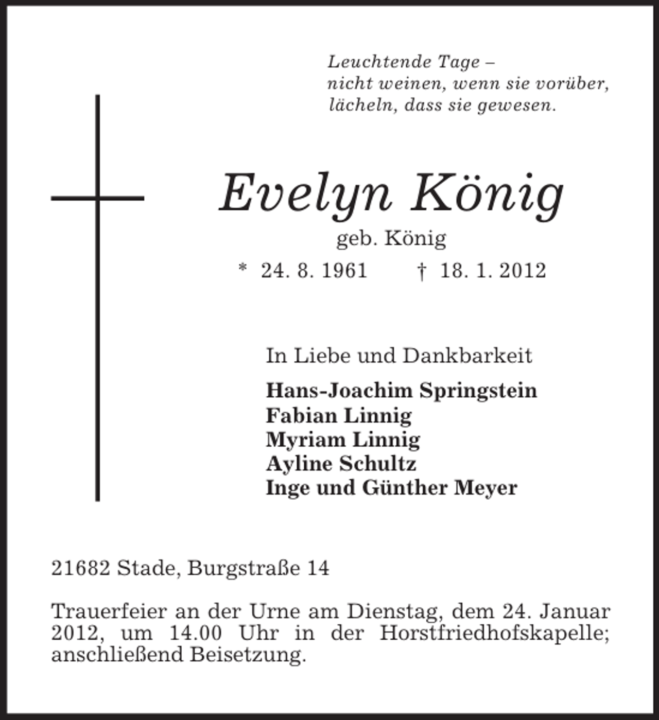 <p>Leuchtende Tage –<br />nicht weinen, wenn sie vorüber,<br />lächeln, dass sie gewesen.<br />Evelyn König<br />geb. König<br />* 24. 8. 1961 † 18. 1. 2012<br />In Liebe und Dankbarkeit<br />Hans-Joachim Springstein<br />Fabian Linnig<br />Myriam Linnig<br />Ayline Schultz<br />Inge und Günther Meyer<br />21682 Stade, Burgstraße 14</p>
<p>Trauerfeier an der Urne am Dienstag, dem 24. Januar 2012, um 14.00 Uhr in der Horstfriedhofskapelle;<br />anschließend Beisetzung.</p>