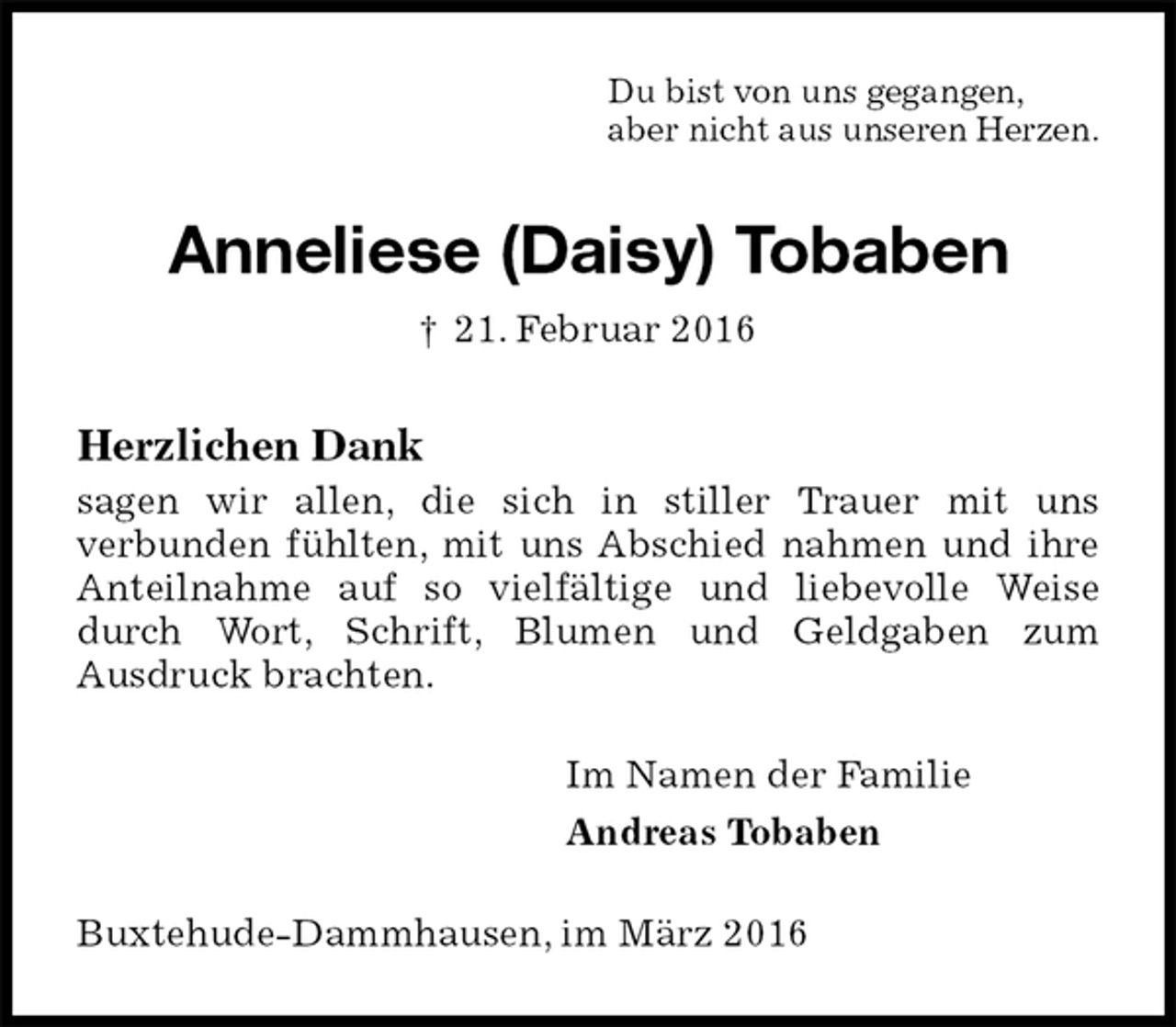 <p>Du bist von uns gegangen,<br />aber nicht aus unseren Herzen.<br />Anneliese (Daisy) Tobaben<br />† 21. Februar 2016<br />Herzlichen Dank<br />sagen wir allen, die sich in stiller Trauer mit uns<br />verbunden fühlten, mit uns Abschied nahmen und ihre Anteilnahme auf so vielfältige und liebevolle Weise durch Wort, Schrift, Blumen und Geldgaben zum<br />Ausdruck brachten.<br />Im Namen der Familie<br />Andreas Tobaben<br />Buxtehude-Dammhausen, im März 2016</p>