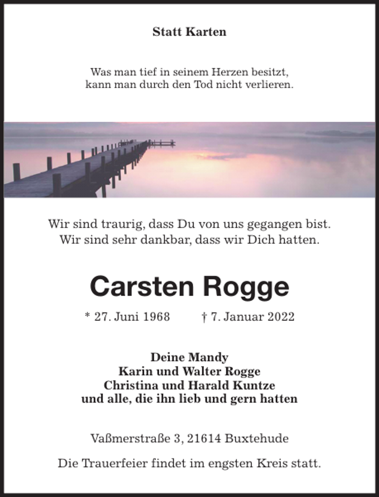 <p>Statt Karten<br />Was man tief in seinem Herzen besitzt,<br />kann man durch den Tod nicht verlieren.<br />Wir sind traurig, dass Du von uns gegangen bist.<br />Wir sind sehr dankbar, dass wir Dich hatten.<br />Carsten Rogge<br />* 27. Juni 1968 † 7. Januar 2022<br />Deine Mandy<br />Karin und Walter Rogge<br />Christina und Harald Kuntze<br />und alle, die ihn lieb und gern hatten<br />Vaßmerstraße 3, 21614 Buxtehude<br />Die Trauerfeier findet im engsten Kreis statt.</p>