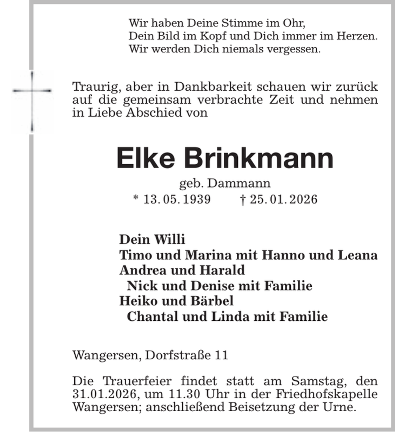 <p>Wir haben Deine Stimme im Ohr,<br />Dein Bild im Kopf und Dich immer im Herzen.<br />Wir werden Dich niemals vergessen.<br />Traurig, aber in Dankbarkeit schauen wir zurück<br />auf die gemeinsam verbrachte Zeit und nehmen<br />in Liebe Abschied von<br />Elke Brinkmann<br />geb. Dammann<br />* 13. 05. 1939 † 25. 01. 2026<br />Dein Willi<br />Timo und Marina mit Hanno und Leana<br />Andrea und Harald<br />Nick und Denise mit Familie<br />Heiko und Bärbel<br />Chantal und Linda mit Familie<br />Wangersen, Dorfstraße 11</p><p>Die Trauerfeier findet statt am Samstag, den 31.01.2026, um 11.30 Uhr in der Friedhofskapelle Wangersen; anschließend Beisetzung der Urne.</p>