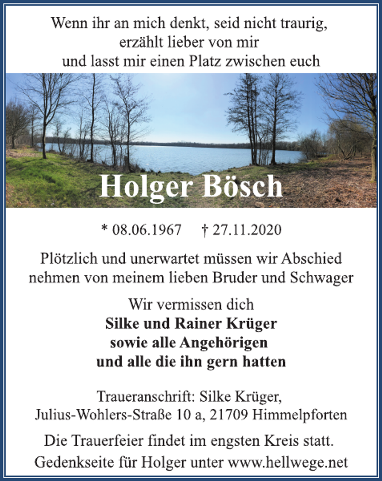 <p>Wenn ihr an mich denkt, seid nicht traurig,<br />erzählt lieber von mir<br />und lasst mir einen Platz zwischen euch<br />Holger Bösch<br />* 08.06.1967 † 27.11.2020<br />Plötzlich und unerwartet müssen wir Abschied<br />nehmen von meinem lieben Bruder und Schwager<br />Wir vermissen dich<br />Silke und Rainer Krüger<br />sowie alle Angehörigen<br />und alle die ihn gern hatten<br />Traueranschrift: Silke Krüger,<br />Julius-Wohlers-Straße 10 a, 21709 Himmelpforten<br />Die Trauerfeier findet im engsten Kreis statt.<br />Gedenkseite für Holger unter www.hellwege.net</p>