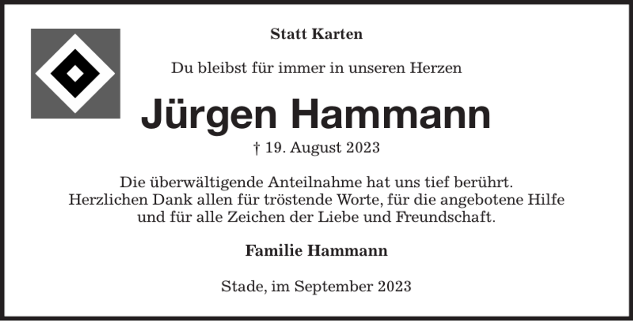 <p>Statt Karten<br />Du bleibst für immer in unseren Herzen<br />Jürgen Hammann<br />† 19. August 2023<br />Die überwältigende Anteilnahme hat uns tief berührt.<br />Herzlichen Dank allen für tröstende Worte, für die angebotene Hilfe<br />und für alle Zeichen der Liebe und Freundschaft.<br />Familie Hammann<br />Stade, im September 2023</p>