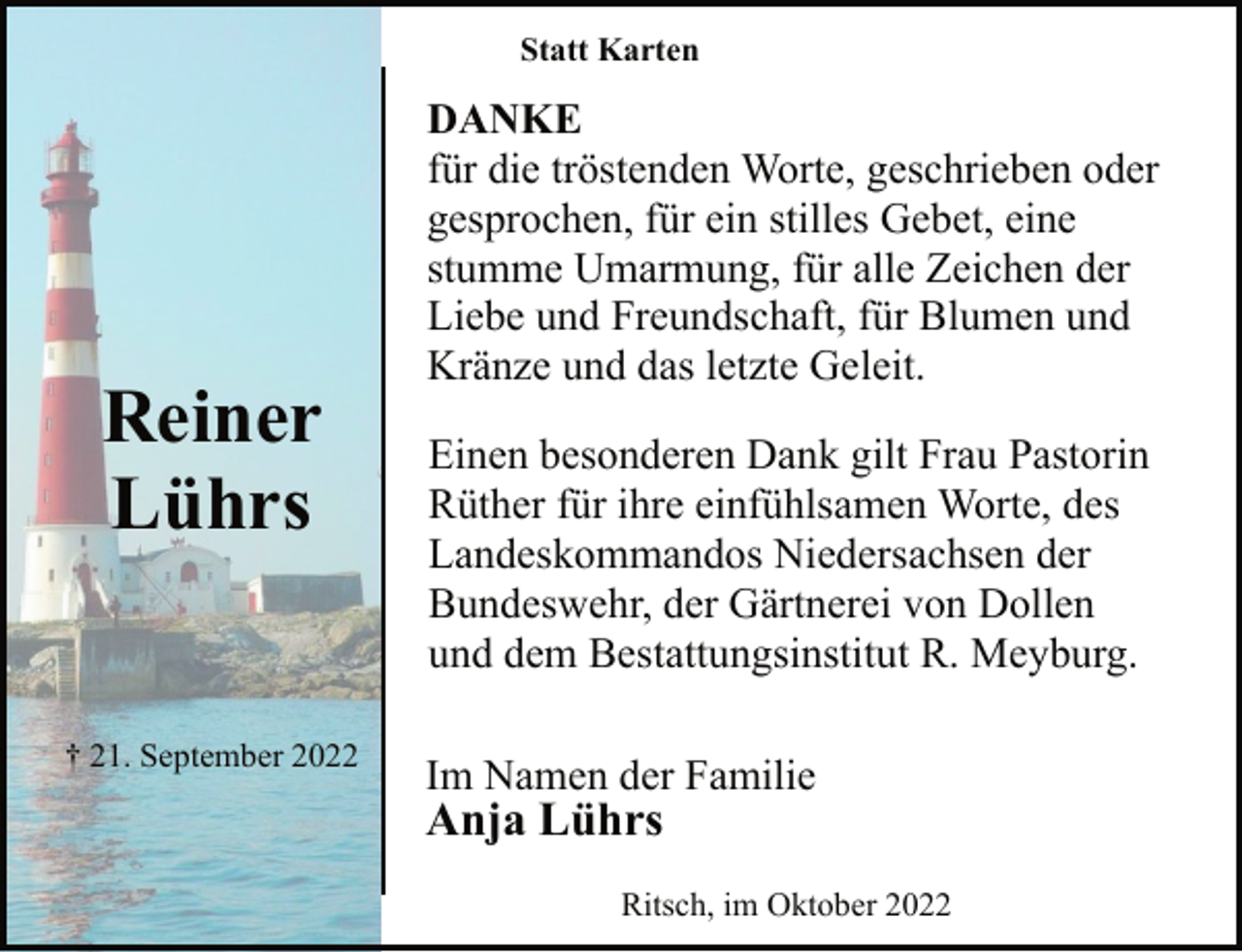 <p>Reiner<br />Lührs<br />† 21. September 2022<br />Statt Karten<br />DANKE<br />für die tröstenden Worte, geschrieben oder<br />gesprochen, für ein stilles Gebet, eine<br />stumme Umarmung, für alle Zeichen der<br />Liebe und Freundschaft, für Blumen und<br />Kränze und das letzte Geleit.<br />Einen besonderen Dank gilt Frau Pastorin<br />Rüther für ihre einfühlsamen Worte, des<br />Landeskommandos Niedersachsen der<br />Bundeswehr, der Gärtnerei von Dollen<br />und dem Bestattungsinstitut R. Meyburg.<br />Im Namen der Familie<br />Anja Lührs<br />Ritsch, im Oktober 2022</p>