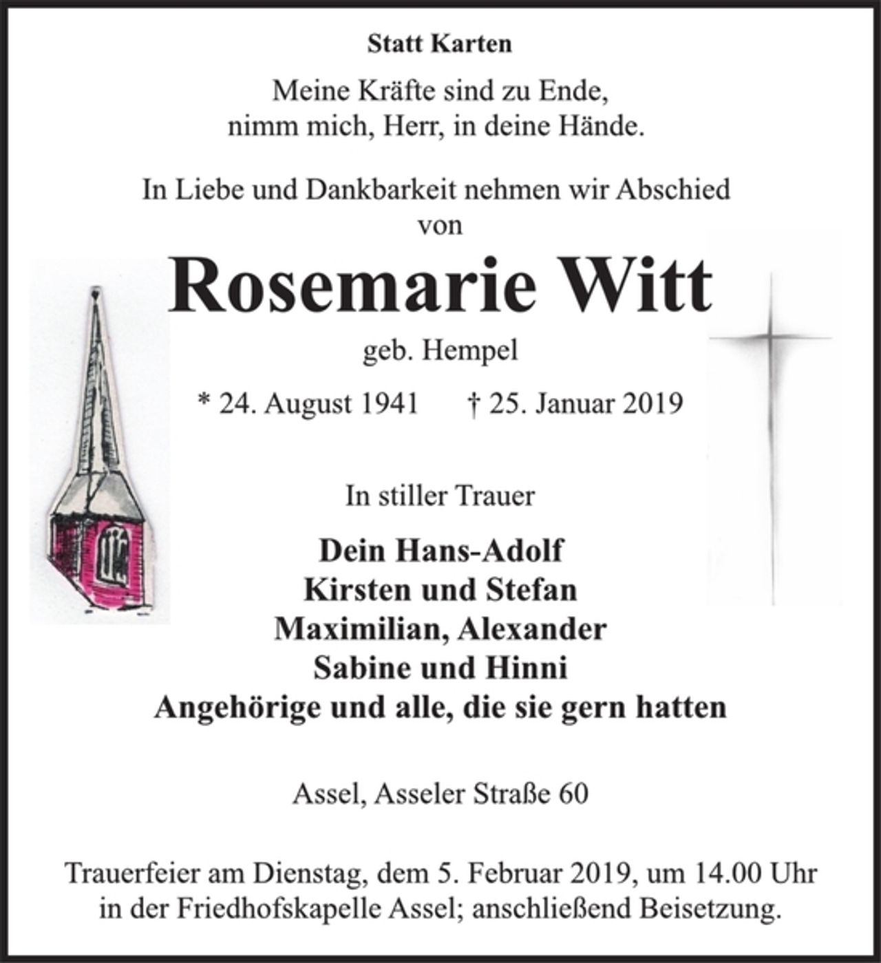 <p>Statt Karten<br />Meine Kräfte sind zu Ende,<br />nimm mich, Herr, in deine Hände.<br />In Liebe und Dankbarkeit nehmen wir Abschied<br />von<br />Rosemarie Witt<br />geb. Hempel<br />* 24. August 1941 † 25. Januar 2019<br />In stiller Trauer<br />Dein Hans-Adolf<br />Kirsten und Stefan<br />Maximilian, Alexander<br />Sabine und Hinni<br />Angehörige und alle, die sie gern hatten<br />Assel, Asseler Straße 60<br />Trauerfeier am Dienstag, dem 5. Februar 2019, um 14.00 Uhr<br />in der Friedhofskapelle Assel; anschließend Beisetzung.</p>