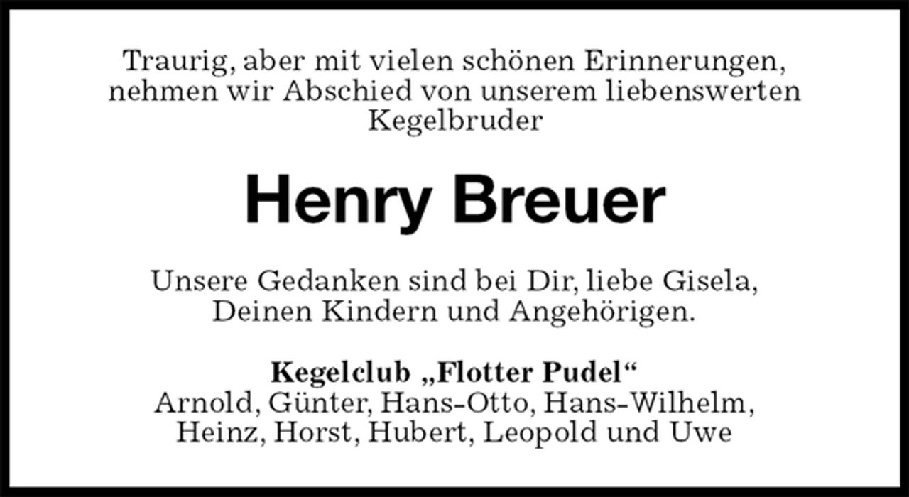 <p>Traurig, aber mit vielen schönen Erinnerungen,<br />nehmen wir Abschied von unserem liebenswerten<br />Kegelbruder<br />Henry Breuer<br />Unsere Gedanken sind bei Dir, liebe Gisela,<br />Deinen Kindern und Angehörigen.<br />Kegelclub „Flotter Pudel“<br />Arnold, Günter, Hans-Otto, Hans-Wilhelm,<br />Heinz, Horst, Hubert, Leopold und Uwe</p>