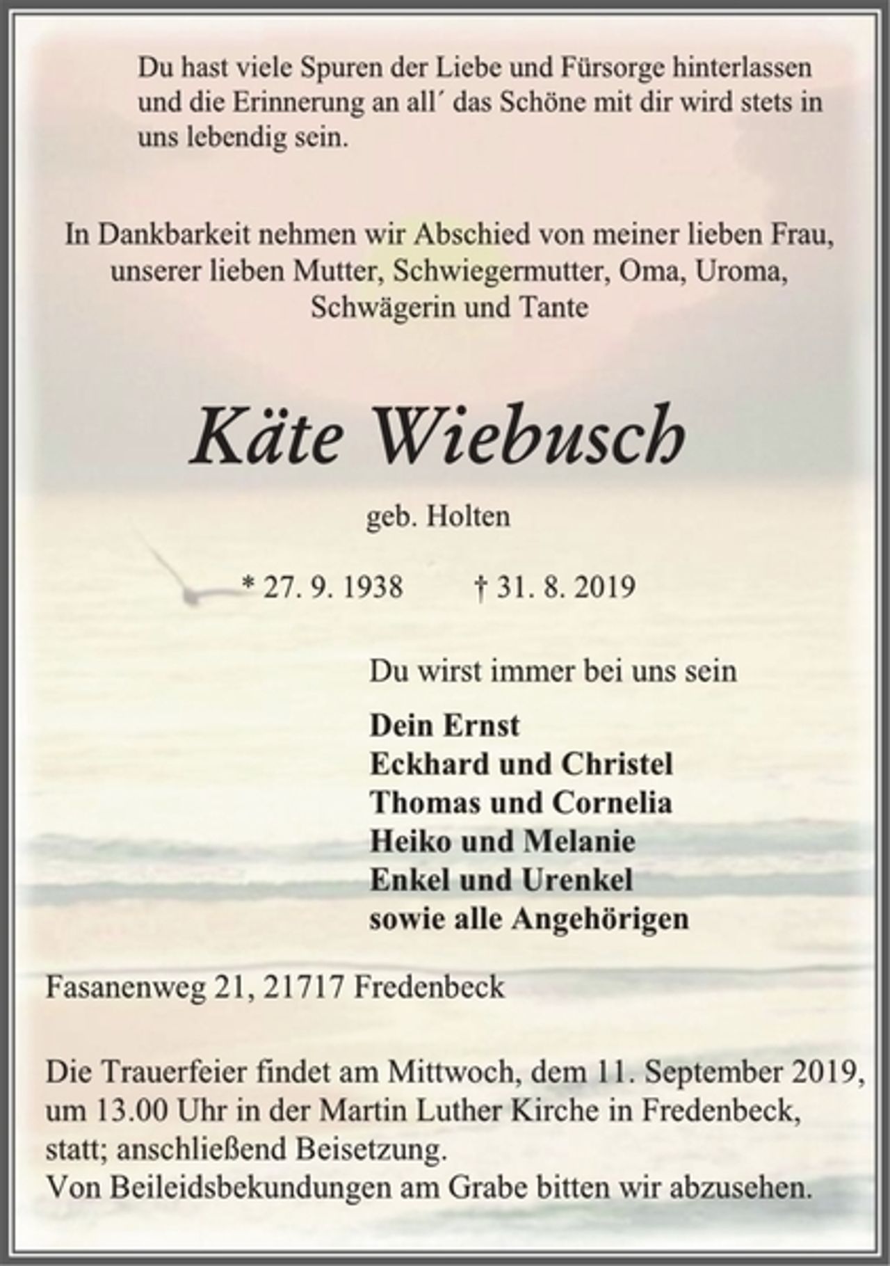 <p>Du hast viele Spuren der Liebe und Fürsorge hinterlassen<br />und die Erinnerung an all´ das Schöne mit dir wird stets in<br />uns lebendig sein.<br />In Dankbarkeit nehmen wir Abschied von meiner lieben Frau,<br />unserer lieben Mutter, Schwiegermutter, Oma, Uroma,<br />Schwägerin und Tante<br />Käte Wiebusch<br />geb. Holten<br />* 27. 9. 1938 † 31. 8. 2019<br />Du wirst immer bei uns sein<br />Dein Ernst<br />Eckhard und Christel<br />Thomas und Cornelia<br />Heiko und Melanie<br />Enkel und Urenkel<br />sowie alle Angehörigen<br />Fasanenweg 21, 21717 Fredenbeck<br />Die Trauerfeier findet am Mittwoch, dem 11. September 2019,<br />um 13.00 Uhr in der Martin Luther Kirche in Fredenbeck,<br />statt; anschließend Beisetzung.<br />Von Beileidsbekundungen am Grabe bitten wir abzusehen.</p>