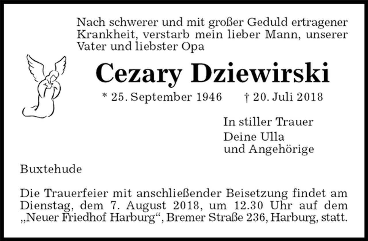 <p>Nach schwerer und mit großer Geduld ertragener<br />Krankheit, verstarb mein lieber Mann, unserer Vater und liebster Opa<br />Cezary Dziewirski<br />* 25. September 1946 † 20. Juli 2018<br />In stiller Trauer<br />Deine Ulla<br />und Angehörige<br />Buxtehude</p>
<p>Die Trauerfeier mit anschließender Beisetzung findet am Dienstag, dem 7. August 2018, um 12.30 Uhr auf dem „Neuer Friedhof Harburg“, Bremer Straße 236, Harburg, statt.</p>