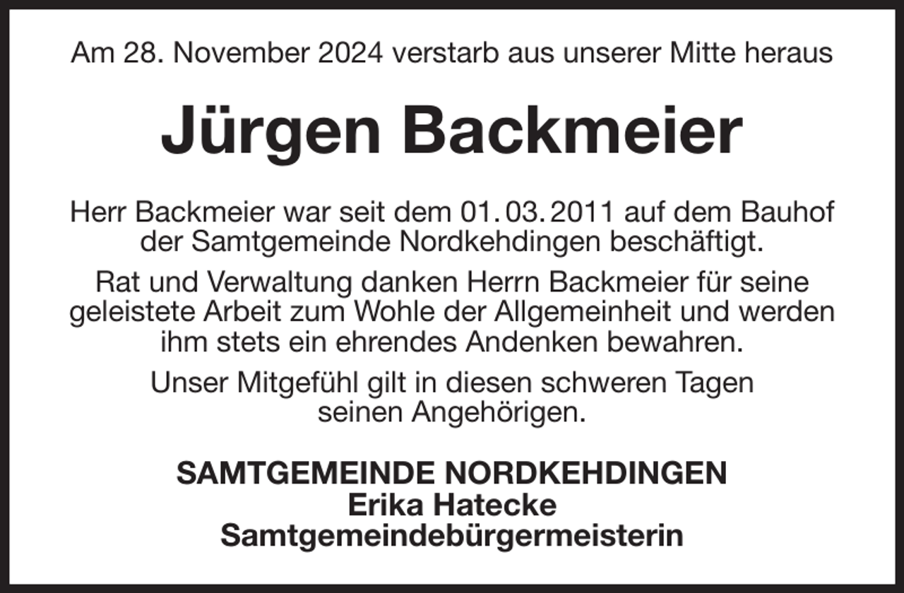<p>Am 28. November 2024 verstarb aus unserer Mitte heraus<br />Jürgen Backmeier<br />Herr Backmeier war seit dem 01. 03. 2011 auf dem Bauhof der Samtgemeinde Nordkehdingen beschäftigt.<br />Rat und Verwaltung danken Herrn Backmeier für seine<br />geleistete Arbeit zum Wohle der Allgemeinheit und werden ihm stets ein ehrendes Andenken bewahren.<br />Unser Mitgefühl gilt in diesen schweren Tagen<br />seinen Angehörigen.<br />SAMTGEMEINDE NORDKEHDINGEN<br />Erika Hatecke<br />Samtgemeindebürgermeisterin</p>