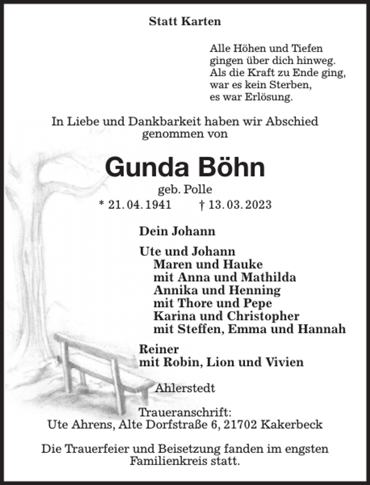 <p>Statt Karten<br />Alle Höhen und Tiefen<br />gingen über dich hinweg.<br />Als die Kraft zu Ende ging,<br />war es kein Sterben,<br />es war Erlösung.<br />In Liebe und Dankbarkeit haben wir Abschied<br />genommen von<br />Gunda Böhn<br />geb. Polle<br />* 21. 04. 1941 † 13. 03. 2023<br />Dein Johann<br />Ute und Johann<br />Maren und Hauke<br />mit Anna und Mathilda<br />Annika und Henning<br />mit Thore und Pepe<br />Karina und Christopher<br />mit Steffen, Emma und Hannah<br />Reiner<br />mit Robin, Lion und Vivien<br />Ahlerstedt</p><p>Traueranschrift:<br />Ute Ahrens, Alte Dorfstraße 6, 21702 Kakerbeck</p><p>Die Trauerfeier und Beisetzung fanden im engsten<br />Familienkreis statt.</p>