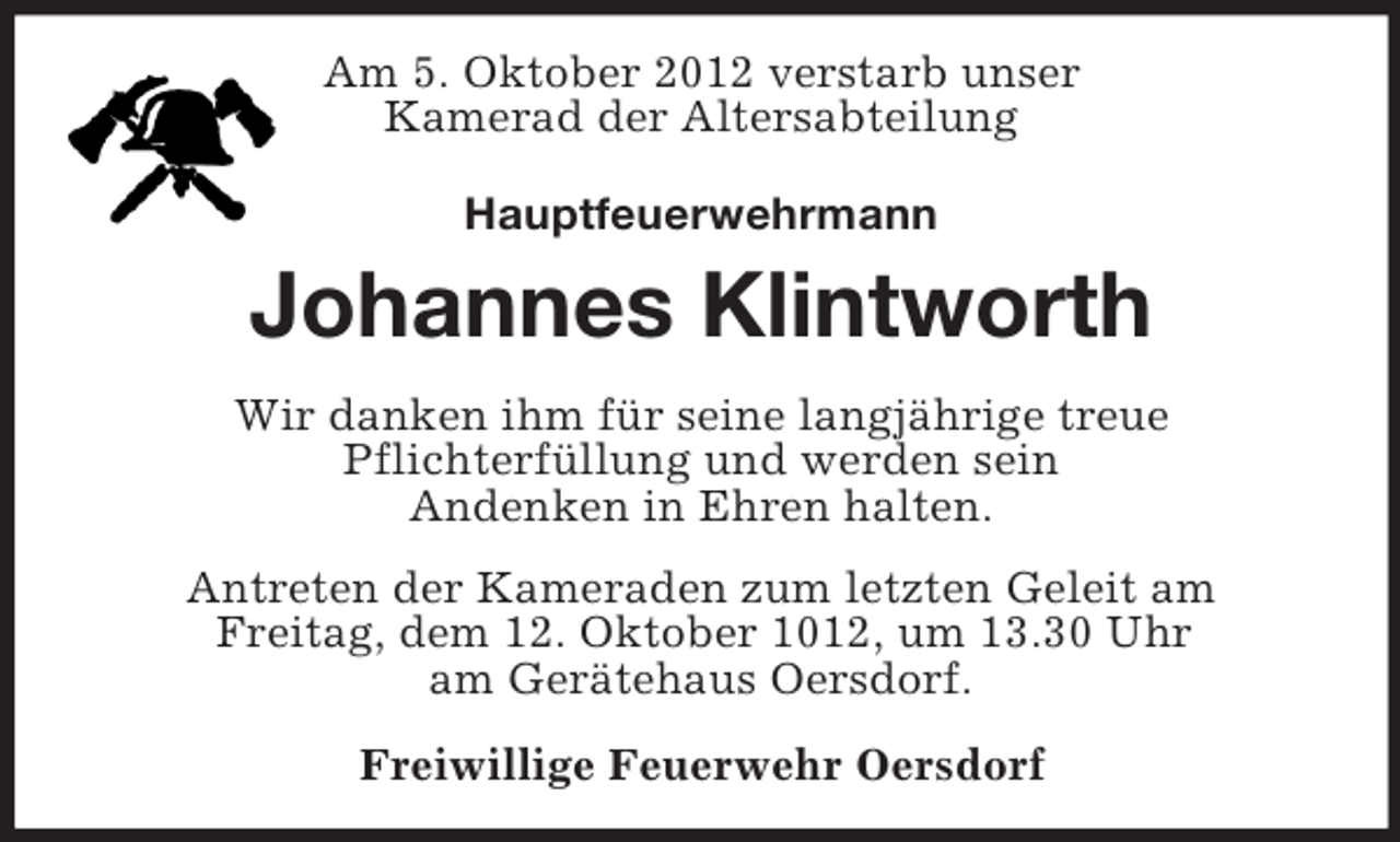 <p>Am 5. Oktober 2012 verstarb unser<br />Kamerad der Altersabteilung<br />Hauptfeuerwehrmann</p><p>Johannes Klintworth<br />Wir danken ihm für seine langjährige treue<br />Pflichterfüllung und werden sein<br />Andenken in Ehren halten.<br />Antreten der Kameraden zum letzten Geleit am<br />Freitag, dem 12. Oktober 1012, um 13.30 Uhr<br />am Gerätehaus Oersdorf.<br />Freiwillige Feuerwehr Oersdorf</p>