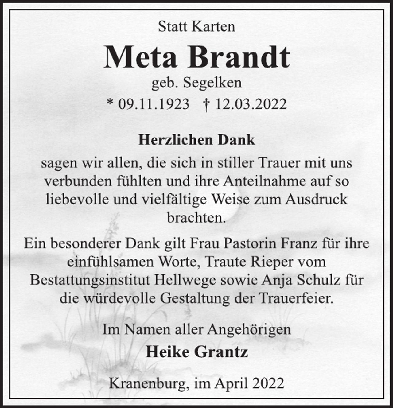 <p>Statt Karten<br />Meta Brandt<br />geb. Segelken<br />* 09.11.1923 † 12.03.2022<br />Herzlichen Dank<br />sagen wir allen, die sich in stiller Trauer mit uns<br />verbunden fühlten und ihre Anteilnahme auf so<br />liebevolle und vielfältige Weise zum Ausdruck<br />brachten.<br />Ein besonderer Dank gilt Frau Pastorin Franz für ihre<br />einfühlsamen Worte, Traute Rieper vom<br />Bestattungsinstitut Hellwege sowie Anja Schulz für<br />die würdevolle Gestaltung der Trauerfeier.<br />Im Namen aller Angehörigen<br />Heike Grantz<br />Kranenburg, im April 2022</p>