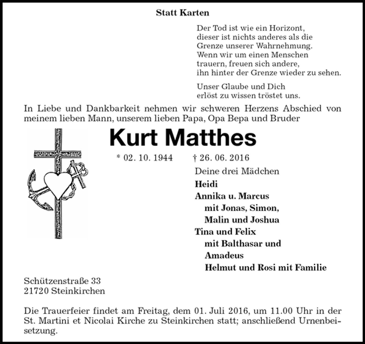 <p>Statt Karten<br />Der Tod ist wie ein Horizont,<br />dieser ist nichts anderes als die<br />Grenze unserer Wahrnehmung.<br />Wenn wir um einen Menschen<br />trauern, freuen sich andere,<br />ihn hinter der Grenze wieder zu sehen.<br />Unser Glaube und Dich<br />erlöst zu wissen tröstet uns.<br />In Liebe und Dankbarkeit nehmen wir schweren Herzens Abschied von<br />meinem lieben Mann, unserem lieben Papa, Opa Bepa und Bruder<br />Kurt Matthes<br />* 02. 10. 1944 † 26. 06. 2016<br />Deine drei Mädchen<br />Heidi<br />Annika u. Marcus<br />mit Jonas, Simon,<br />Malin und Joshua<br />Tina und Felix<br />mit Balthasar und<br />Amadeus<br />Helmut und Rosi mit Familie<br />Schützenstraße 33<br />21720 Steinkirchen</p><p>Die Trauerfeier findet am Freitag, dem 01. Juli 2016, um 11.00 Uhr in der St. Martini et Nicolai Kirche zu Steinkirchen statt; anschließend Urnenbeisetzung.</p>