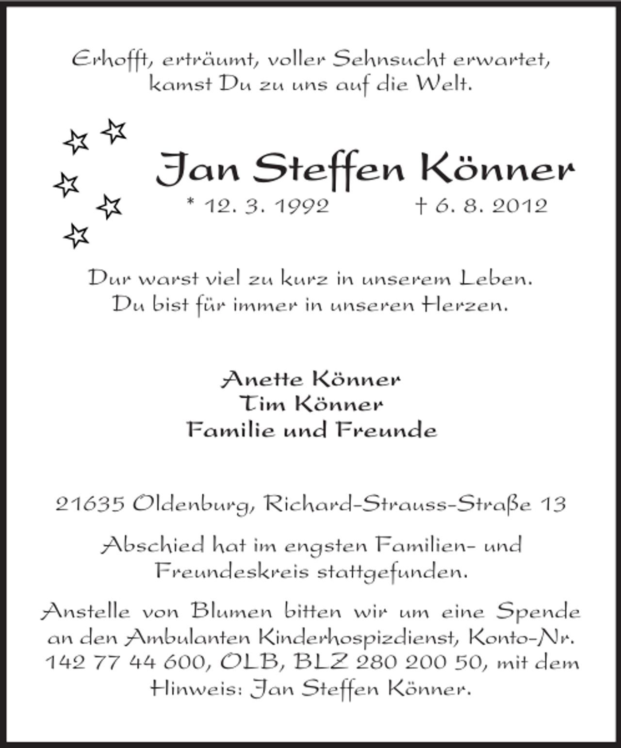 <p>Erhofft, erträumt, voller Sehnsucht erwartet,<br />kamst Du zu uns auf die Welt.</p>
<p>Jan Steffen Könner<br />* 12. 3. 1992</p>
<p>† 6. 8. 2012</p>
<p>Dur warst viel zu kurz in unserem Leben.<br />Du bist für immer in unseren Herzen.<br />Anette Könner<br />Familie und Freunde<br />21635 Oldenburg, Richard-Strauss-Straße 13<br />Abschied hat im engsten Familien- und<br />Freundeskreis stattgefunden.<br />Anstelle von Blumen bitten wir um eine Spende<br />an den Ambulanten Kinderhospizdienst, Konto-Nr.<br />142 77 44 600, OLB, BLZ 280 200 50, mit dem<br />Hinweis: Jan Steffen Könner.</p>