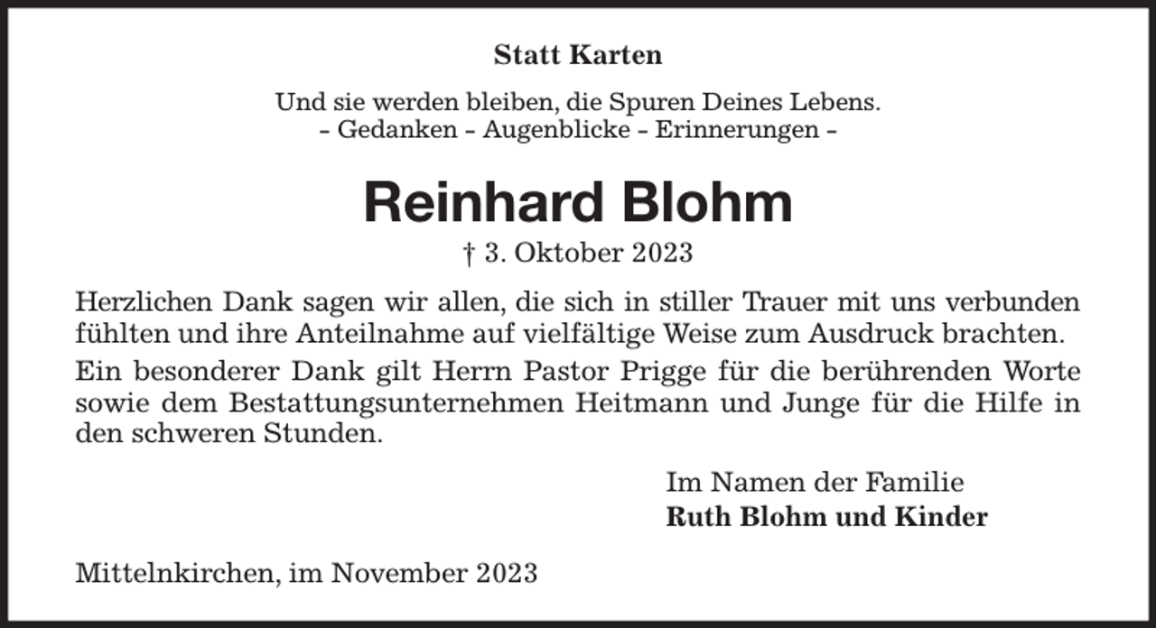 <p>Statt Karten<br />Und sie werden bleiben, die Spuren Deines Lebens.<br />- Gedanken - Augenblicke - Erinnerungen -<br />Reinhard Blohm<br />† 3. Oktober 2023<br />Herzlichen Dank sagen wir allen, die sich in stiller Trauer mit uns verbunden<br />fühlten und ihre Anteilnahme auf vielfältige Weise zum Ausdruck brachten.<br />Ein besonderer Dank gilt Herrn Pastor Prigge für die berührenden Worte<br />sowie dem Bestattungsunternehmen Heitmann und Junge für die Hilfe in<br />den schweren Stunden.<br />Im Namen der Familie<br />Ruth Blohm und Kinder<br />Mittelnkirchen, im November 2023</p>