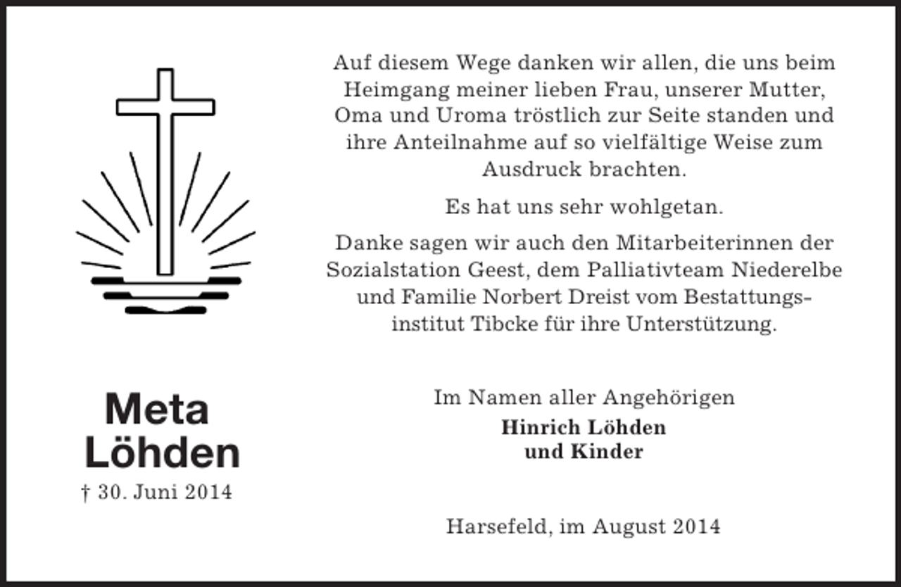 <p>Meta<br />Löhden<br />† 30. Juni 2014<br />Auf diesem Wege danken wir allen, die uns beim Heimgang meiner lieben Frau, unserer Mutter, Oma und Uroma tröstlich zur Seite standen und ihre Anteilnahme auf so vielfältige Weise zum Ausdruck brachten.<br />Es hat uns sehr wohlgetan.<br />Danke sagen wir auch den Mitarbeiterinnen der Sozialstation Geest, dem Palliativteam Niederelbe<br />und Familie Norbert Dreist vom Bestattungs-<br />institut Tibcke für ihre Unterstützung.<br />Im Namen aller Angehörigen<br />Hinrich Löhden<br />und Kinder<br />Harsefeld, im August 2014</p>