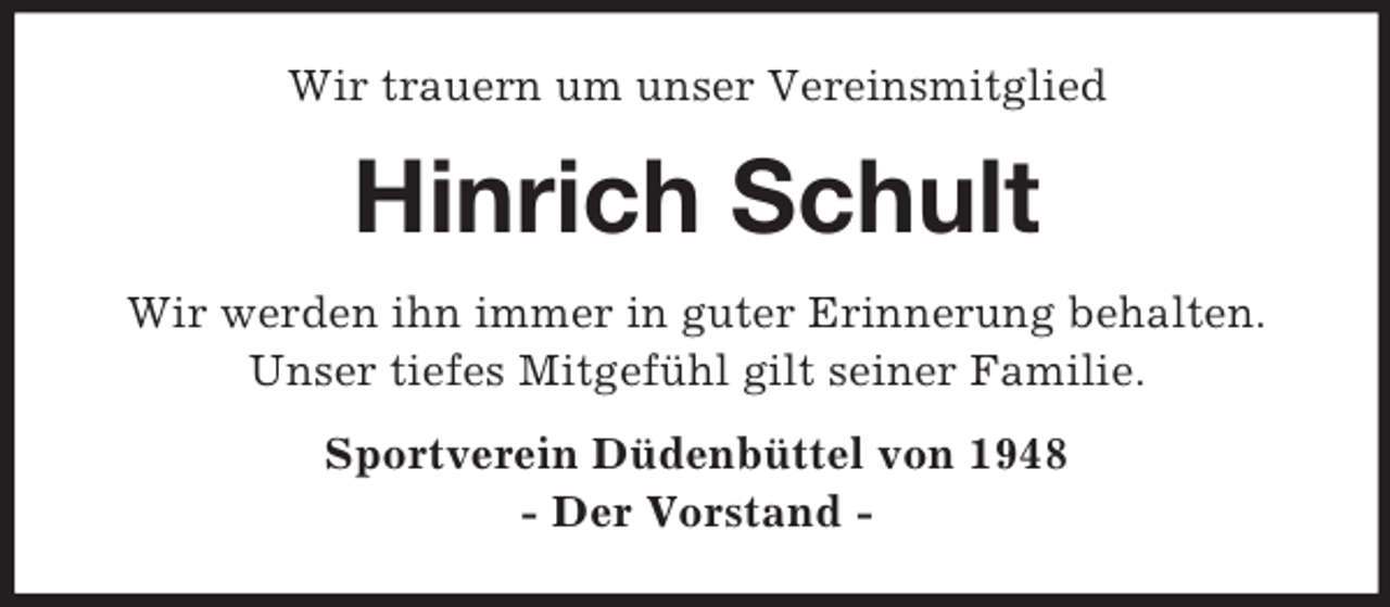 <p>Wir trauern um unser Vereinsmitglied<br />Hinrich Schult<br />Wir werden ihn immer in guter Erinnerung behalten.<br />Unser tiefes Mitgefühl gilt seiner Familie.<br />Sportverein Düdenbüttel von 1948<br />- Der Vorstand -</p>