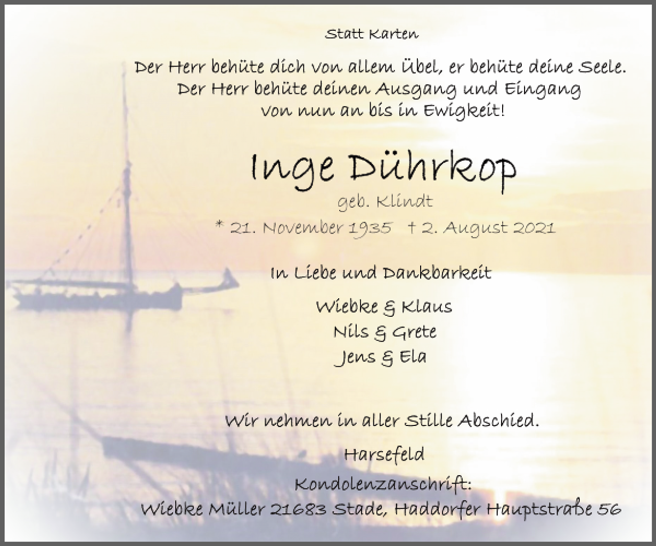 <p>Statt Karten<br />Der Herr behüte dich vor allem Übel, er behüte deine Seele.<br />Der Herr behüte deinen Ausgang und Eingang von nun an bis in Ewigkeit!<br />Inge Dührkop<br />geb. Klindt<br />* 21. November 1935 † 2. August 2021<br />In Liebe und Dankbarkeit<br />Wiebke &amp; Klaus<br />Nils &amp; Grete<br />Jens &amp; Ela<br />Wir nehmen in aller Stille Abschied.<br />Harsefeld<br />Kondolenzanschrift:<br />Wiebke Müller 21683 Stade, Haddorfer Hauptstraße 56</p>