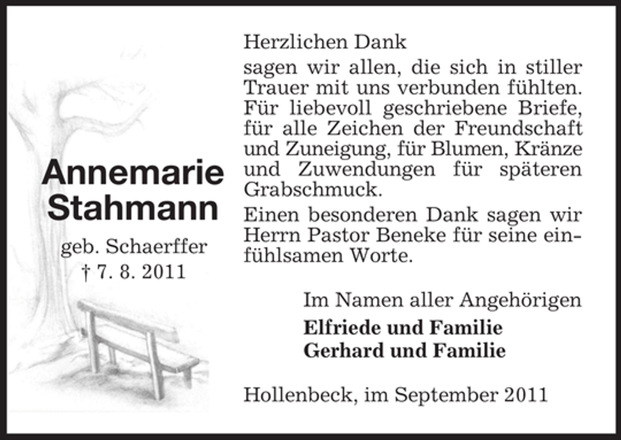 <p>Annemarie<br />Stahmann<br />geb. Schaerffer<br />† 7. 8. 2011</p><p>Herzlichen Dank<br />sagen wir allen, die sich in stiller<br />Trauer mit uns verbunden fühlten.<br />Für liebevoll geschriebene Briefe,<br />für alle Zeichen der Freundschaft<br />und Zuneigung, für Blumen, Kränze<br />und Zuwendungen für späteren<br />Grabschmuck.<br />Einen besonderen Dank sagen wir<br />Herrn Pastor Beneke für seine einfühlsamen Worte.<br />Im Namen aller Angehörigen<br />Elfriede und Familie<br />Gerhard und Familie<br />Hollenbeck, im September 2011</p>