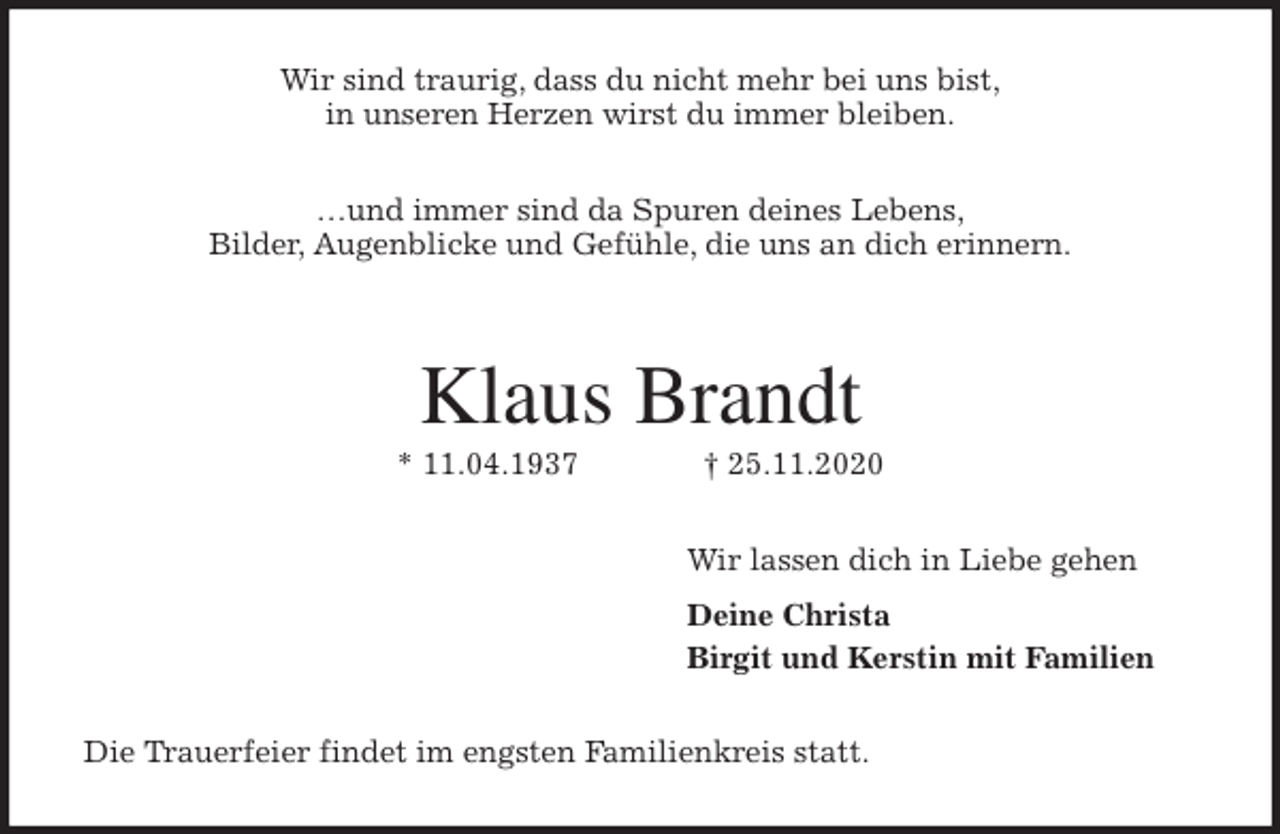 <p>Wir sind traurig, dass du nicht mehr bei uns bist,<br />in unseren Herzen wirst du immer bleiben.<br />…und immer sind da Spuren deines Lebens,<br />Bilder, Augenblicke und Gefühle, die uns an dich erinnern.</p>
<p>Klaus Brandt<br />* 11.04.1937 † 25.11.2020<br />Wir lassen dich in Liebe gehen<br />Deine Christa<br />Birgit und Kerstin mit Familien<br />Die Trauerfeier findet im engsten Familienkreis statt.</p>