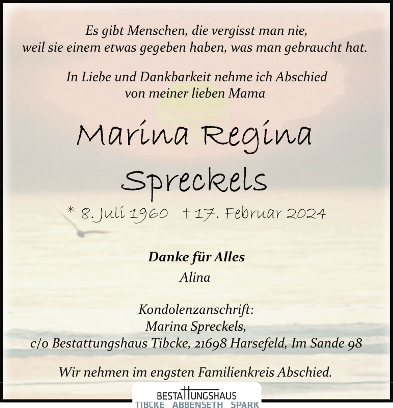 <p>Es gibt Menschen, die vergisst man nie,<br />weil sie einem etwas gegeben haben, was man gebraucht hat.<br />In Liebe und Dankbarkeit nehme ich Abschied<br />von meiner lieben Mama</p>
<p>* 8. Juli 1960 † 17. Februar 2024<br />Danke für Alles<br />Alina<br />Kondolenzanschrift:<br />Marina Spreckels,<br />c/o Bestattungshaus Tibcke, 21698 Harsefeld, Im Sande 98<br />Wir nehmen im engsten Familienkreis Abschied.</p>