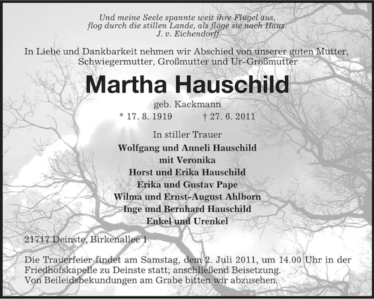 <p>Und meine Seele spannte weit ihre Flügel aus,<br />flog durch die stillen Lande, als flöge sie nach Haus.<br />J. v. Eichendorff</p><p>In Liebe und Dankbarkeit nehmen wir Abschied von unserer guten Mutter,<br />Schwiegermutter, Großmutter und Ur-Großmutter</p><p>Martha Hauschild<br />geb. Kackmann<br />* 17. 8. 1919<br />† 27. 6. 2011<br />In stiller Trauer<br />Wolfgang und Anneli Hauschild<br />mit Veronika<br />Horst und Erika Hauschild<br />Erika und Gustav Pape<br />Wilma und Ernst-August Ahlborn<br />Inge und Bernhard Hauschild<br />Enkel und Urenkel<br />21717 Deinste, Birkenallee 1<br />Die Trauerfeier findet am Samstag, dem 2. Juli 2011, um 14.00 Uhr in der<br />Friedhofskapelle zu Deinste statt; anschließend Beisetzung.<br />Von Beileidsbekundungen am Grabe bitten wir abzusehen.</p>