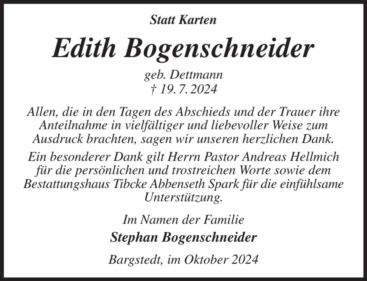 <p>Statt Karten<br />Edith Bogenschneider<br />geb. Dettmann<br />† 19. 7. 2024<br />Allen, die in den Tagen des Abschieds und der Trauer ihre Anteilnahme in vielfältiger und liebevoller Weise zum<br />Ausdruck brachten, sagen wir unseren herzlichen Dank.<br />Ein besonderer Dank gilt Herrn Pastor Andreas Hellmich für die persönlichen und trostreichen Worte sowie dem<br />Bestattungshaus Tibcke Abbenseth Spark für die einfühlsame<br />Unterstützung.<br />Im Namen der Familie<br />Stephan Bogenschneider<br />Bargstedt, im Oktober 2024</p>