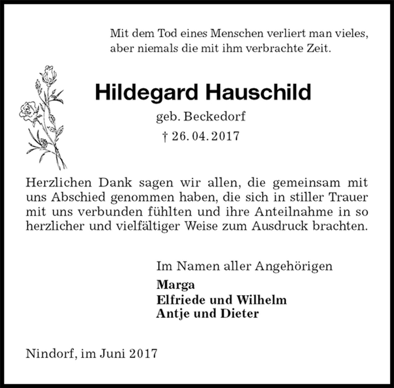 <p>Mit dem Tod eines Menschen verliert man vieles,<br />aber niemals die mit ihm verbrachte Zeit.<br />Hildegard Hauschild<br />geb. Beckedorf<br />† 26. 04. 2017<br />Herzlichen Dank sagen wir allen, die gemeinsam mit<br />uns Abschied genommen haben, die sich in stiller Trauer<br />mit uns verbunden fühlten und ihre Anteilnahme in so<br />herzlicher und vielfältiger Weise zum Ausdruck brachten.<br />Im Namen aller Angehörigen<br />Marga<br />Elfriede und Wilhelm<br />Antje und Dieter<br />Nindorf, im Juni 2017</p>