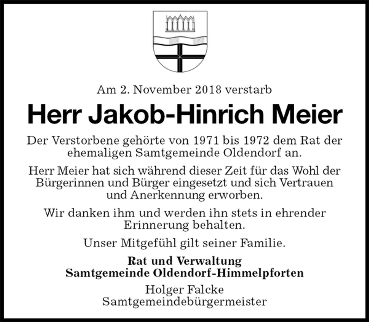 <p>Am 2. November 2018 verstarb<br />Herr Jakob-Hinrich Meier<br />Der Verstorbene gehörte von 1971 bis 1972 dem Rat der ehemaligen Samtgemeinde Oldendorf an.<br />Herr Meier hat sich während dieser Zeit für das Wohl der Bürgerinnen und Bürger eingesetzt und sich Vertrauen und Anerkennung erworben.<br />Wir danken ihm und werden ihn stets in ehrender<br />Erinnerung behalten.<br />Unser Mitgefühl gilt seiner Familie.<br />Rat und Verwaltung<br />Samtgemeinde Oldendorf-Himmelpforten<br />Holger Falcke<br />Samtgemeindebürgermeister</p>