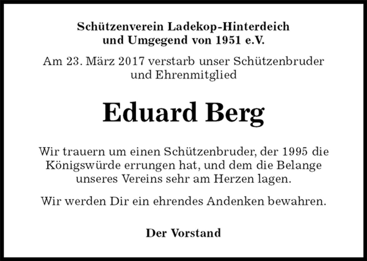 <p>Schützenverein Ladekop-Hinterdeich<br />und Umgegend von 1951 e.V.<br />Am 23. März 2017 verstarb unser Schützenbruder<br />und Ehrenmitglied<br />Eduard Berg<br />Der Vorstand<br />Wir trauern um einen Schützenbruder, der 1995 die<br />Königswürde errungen hat, und dem die Belange<br />unseres Vereins sehr am Herzen lagen.<br />Wir werden Dir ein ehrendes Andenken bewahren.</p>