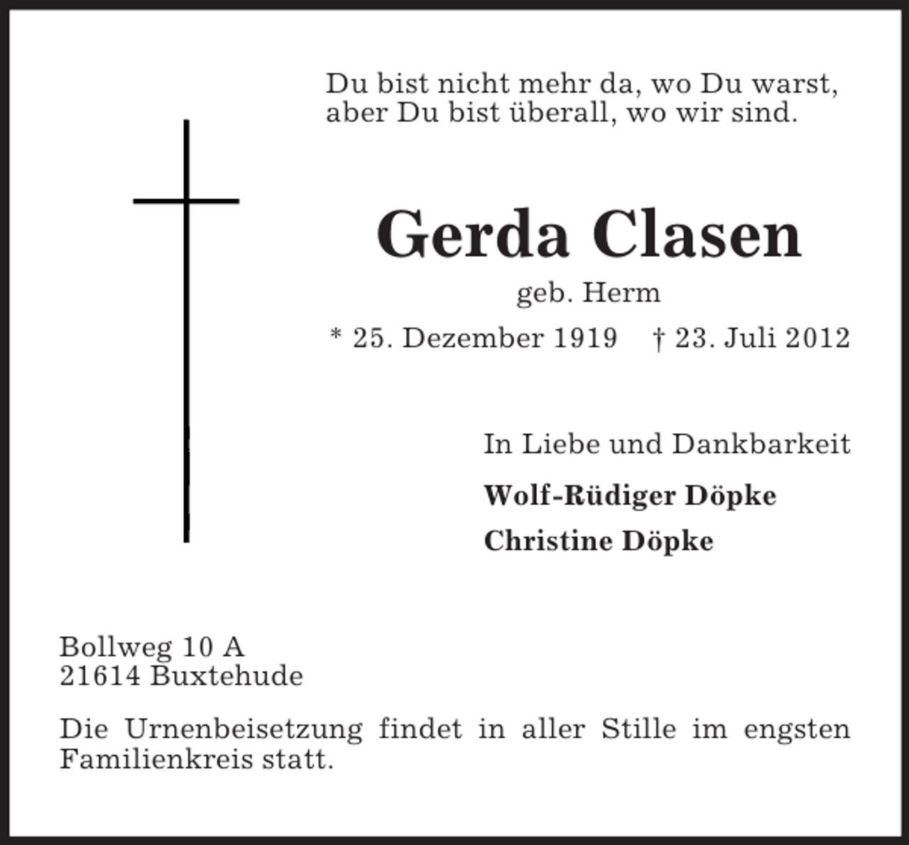 <p>Du bist nicht mehr da, wo Du warst,<br />aber Du bist überall, wo wir sind.</p><p>Gerda Clasen<br />geb. Herm<br />* 25. Dezember 1919 † 23. Juli 2012</p><p>In Liebe und Dankbarkeit<br />Wolf-Rüdiger Döpke<br />Christine Döpke</p><p>Bollweg 10 A<br />21614 Buxtehude<br />Die Urnenbeisetzung findet in aller Stille im engsten<br />Familienkreis statt.</p>