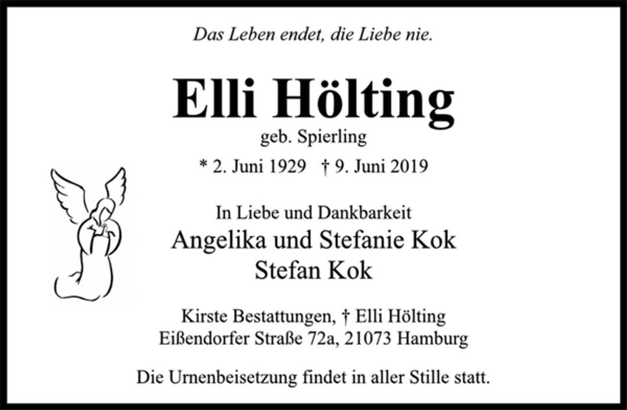 <p>Das Leben endet, die Liebe nie.<br />Elli Hölting<br />geb. Spierling<br />* 2. Juni 1929 † 9. Juni 2019<br />In Liebe und Dankbarkeit<br />Angelika und Stefanie Kok<br />Stefan Kok<br />Kirste Bestattungen, † Elli Hölting<br />Eißendorfer Straße 72a, 21073 Hamburg<br />Die Urnenbeisetzung findet in aller Stille statt.</p>