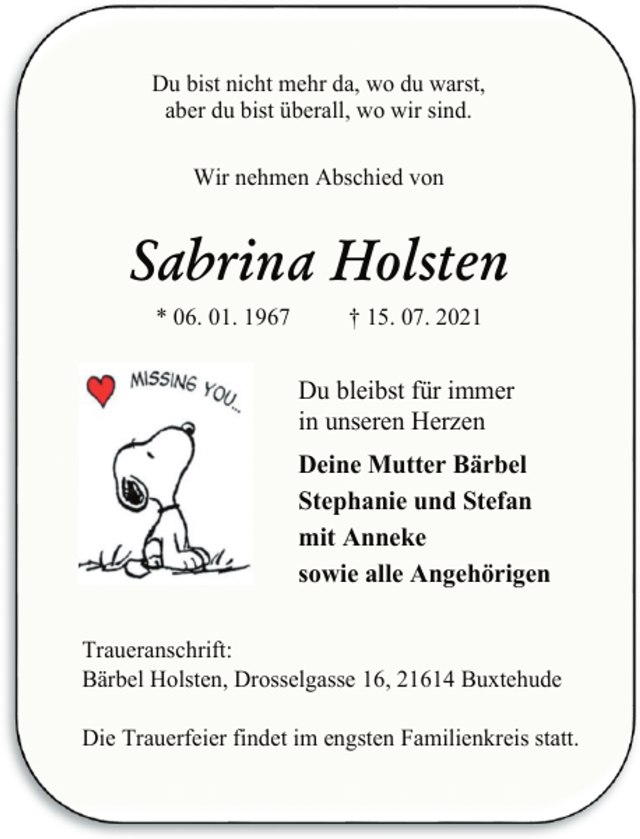 <p>Du bist nicht mehr da, wo du warst,<br />aber du bist überall, wo wir sind.<br />Wir nehmen Abschied von<br />Sabrina Holsten<br />* 06. 01. 1967 † 15. 07. 2021<br />Du bleibst für immer<br />in unseren Herzen<br />Deine Mutter Bärbel<br />Stephanie und Stefan<br />mit Anneke<br />sowie alle Angehörigen<br />Traueranschrift:<br />Bärbel Holsten, Drosselgasse 16, 21614 Buxtehude<br />Die Trauerfeier findet im engsten Familienkreis statt.</p>