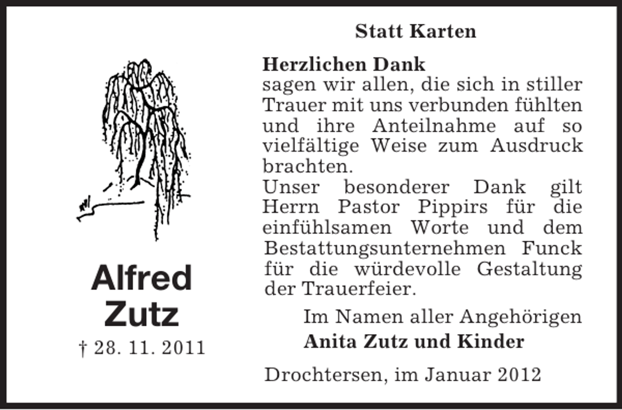 <p>Alfred<br />Zutz<br />† 28. 11. 2011<br />Statt Karten<br />Herzlichen Dank<br />sagen wir allen, die sich in stiller Trauer mit uns verbunden fühlten und ihre Anteilnahme auf so vielfältige Weise zum Ausdruck brachten.<br />Unser besonderer Dank gilt Herrn Pastor Pippirs für die<br />einfühlsamen Worte und dem Bestattungsunternehmen Funck für die würdevolle Gestaltung der Trauerfeier.<br />Im Namen aller Angehörigen<br />Anita Zutz und Kinder<br />Drochtersen, im Januar 2012</p>
