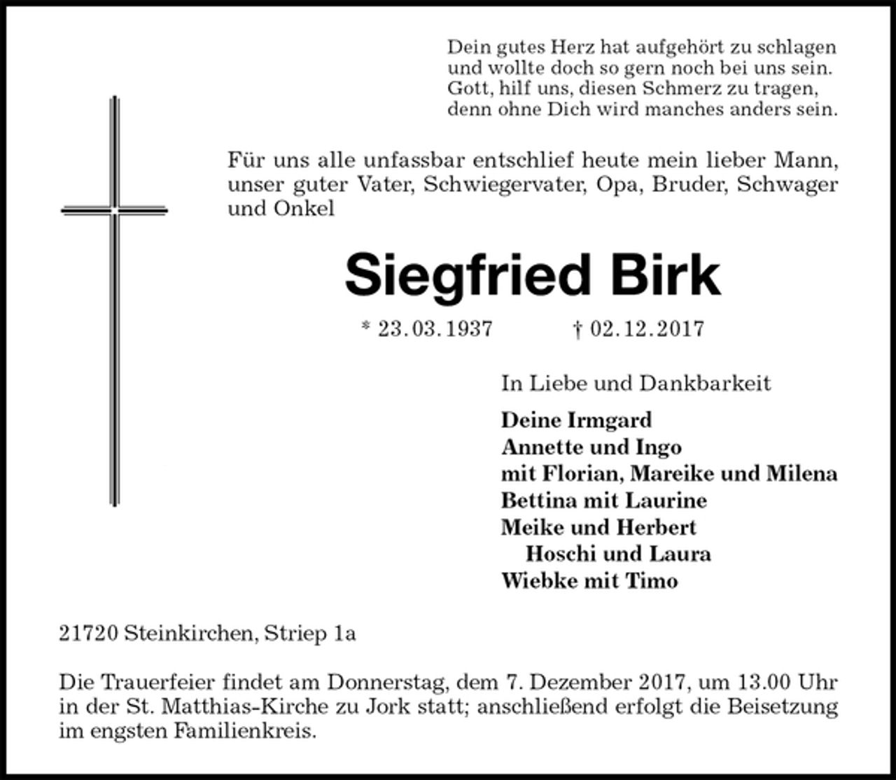 <p>Dein gutes Herz hat aufgehört zu schlagen<br />und wollte doch so gern noch bei uns sein.<br />Gott, hilf uns, diesen Schmerz zu tragen,<br />denn ohne Dich wird manches anders sein.<br />Für uns alle unfassbar entschlief heute mein lieber Mann, unser guter Vater, Schwiegervater, Opa, Bruder, Schwager und Onkel<br />Siegfried Birk<br />* 23. 03. 1937 † 02. 12. 2017<br />In Liebe und Dankbarkeit<br />Deine Irmgard<br />Annette und Ingo<br />mit Florian, Mareike und Milena<br />Bettina mit Laurine<br />Meike und Herbert<br />Hoschi und Laura<br />Wiebke mit Timo<br />21720 Steinkirchen, Striep 1a</p><p>Die Trauerfeier findet am Donnerstag, dem 7. Dezember 2017, um 13.00 Uhr in der St. Matthias-Kirche zu Jork statt; anschließend erfolgt die Beisetzung im engsten Familienkreis.</p>