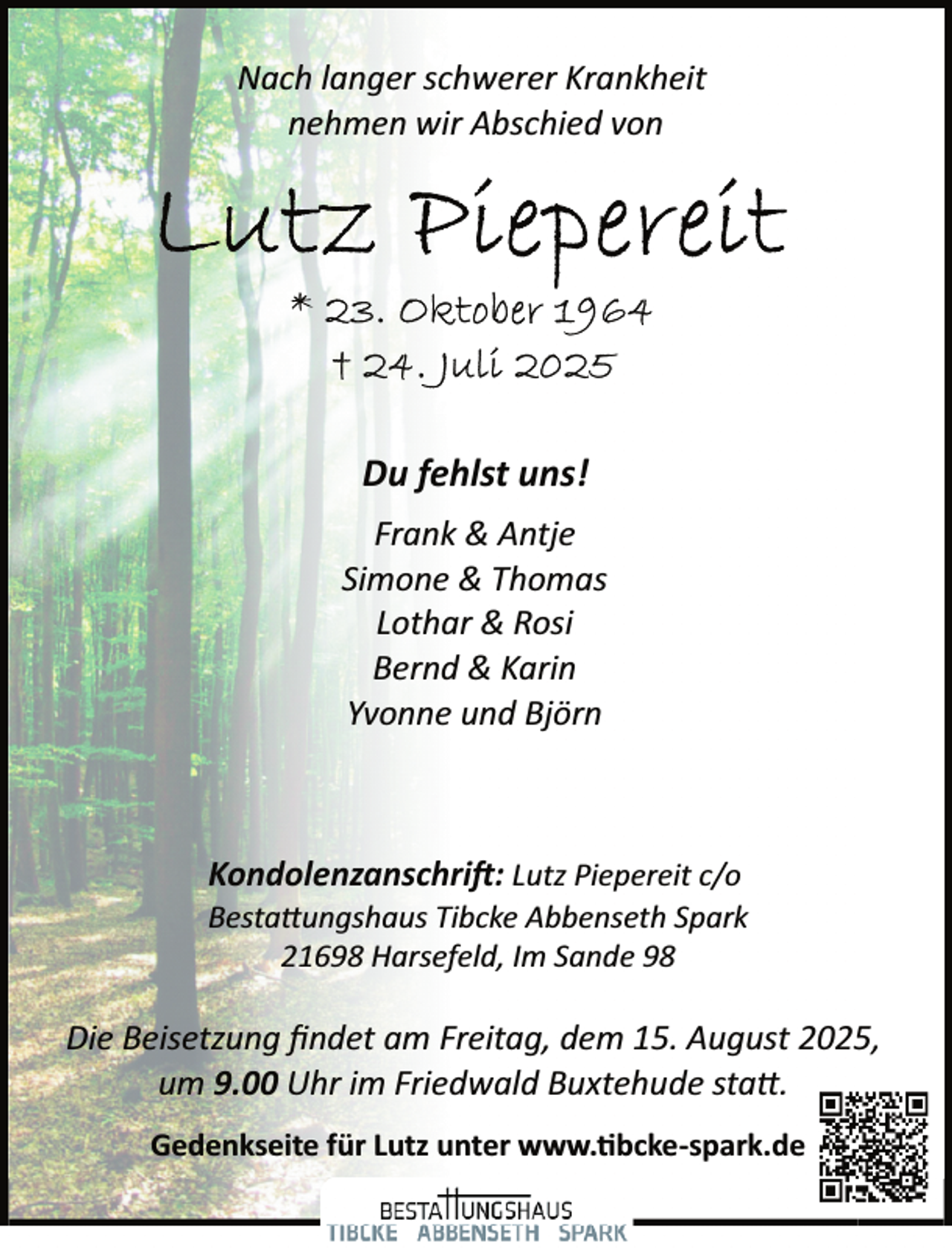 <p>Nach langer schwerer Krankheit<br />nehmen wir Abschied von</p>
<p>Du fehlst uns!<br />Frank &amp; Antje<br />Simone &amp; Thomas<br />Lothar &amp; Rosi<br />Bernd &amp; Karin<br />Yvonne und Björn</p>
<p>Kondolenzanschrift: Lutz Piepereit c/o</p>
<p>Bestattungshaus Tibcke Abbenseth Spark<br />21698 Harsefeld, Im Sande 98</p>
<p>Die Beisetzung ﬁndet am Freitag, dem 15. August 2025,<br />um 9.00 Uhr im Friedwald Buxtehude statt.<br />Gedenkseite für Lutz unter www.tibcke­spark.de</p>