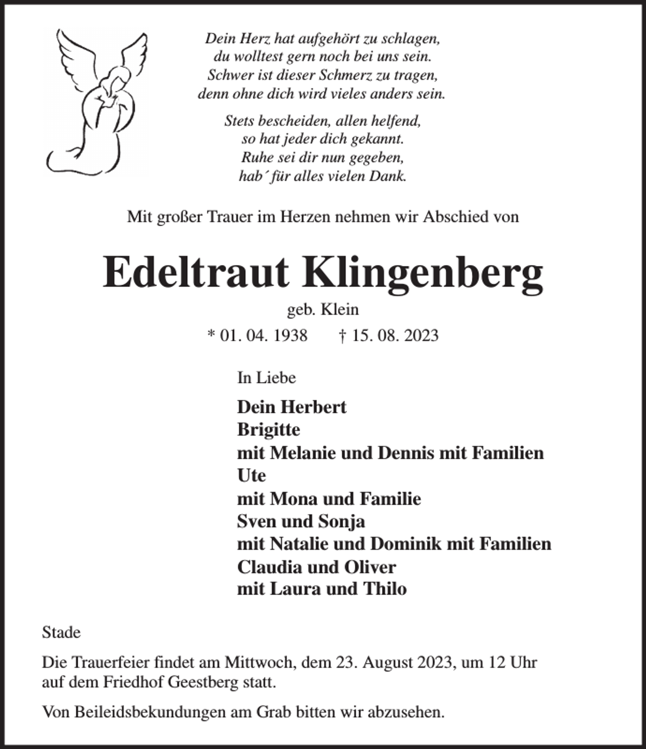 <p>Dein Herz hat aufgehört zu schlagen,<br />du wolltest gern noch bei uns sein.<br />Schwer ist dieser Schmerz zu tragen,<br />denn ohne dich wird vieles anders sein.<br />Stets bescheiden, allen helfend,<br />so hat jeder dich gekannt.<br />Ruhe sei dir nun gegeben,<br />hab´ für alles vielen Dank.<br />Mit großer Trauer im Herzen nehmen wir Abschied von<br />Edeltraut Klingenberg<br />geb. Klein<br />* 01. 04. 1938 † 15. 08. 2023<br />In Liebe<br />Dein Herbert<br />Brigitte<br />mit Melanie und Dennis mit Familien<br />Ute<br />mit Mona und Familie<br />Sven und Sonja<br />mit Natalie und Dominik mit Familien<br />Claudia und Oliver<br />mit Laura und Thilo<br />Stade<br />Die Trauerfeier findet am Mittwoch, dem 23. August 2023, um 12 Uhr<br />auf dem Friedhof Geestberg statt.<br />Von Beileidsbekundungen am Grab bitten wir abzusehen.</p>