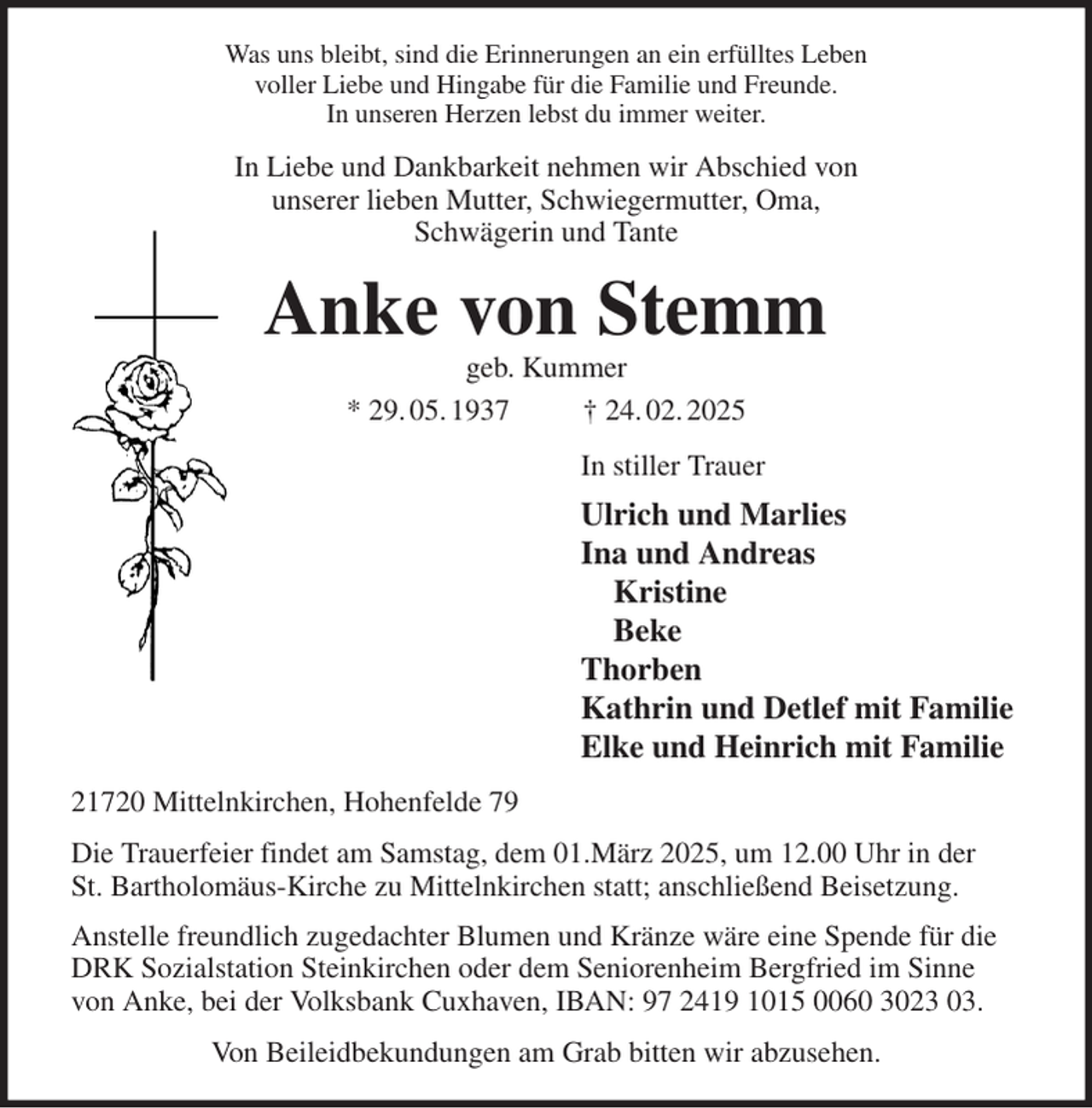 <p>Was uns bleibt, sind die Erinnerungen an ein erfülltes Leben<br />voller Liebe und Hingabe für die Familie und Freunde.<br />In unseren Herzen lebst du immer weiter.<br />In Liebe und Dankbarkeit nehmen wir Abschied von<br />unserer lieben Mutter, Schwiegermutter, Oma,<br />Schwägerin und Tante<br />Anke von Stemm<br />geb. Kummer<br />* 29. 05. 1937 † 24. 02. 2025<br />In stiller Trauer<br />Ulrich und Marlies<br />Ina und Andreas<br />Kristine<br />Beke<br />Thorben<br />Kathrin und Detlef mit Familie<br />Elke und Heinrich mit Familie<br />21720 Mittelnkirchen, Hohenfelde 79<br />Die Trauerfeier findet am Samstag, dem 01.März 2025, um 12.00 Uhr in der<br />St. Bartholomäus-Kirche zu Mittelnkirchen statt; anschließend Beisetzung.<br />Anstelle freundlich zugedachter Blumen und Kränze wäre eine Spende für die<br />DRK Sozialstation Steinkirchen oder dem Seniorenheim Bergfried im Sinne<br />von Anke, bei der Volksbank Cuxhaven, IBAN: 97 2419 1015 0060 3023 03.<br />Von Beileidbekundungen am Grab bitten wir abzusehen.</p>