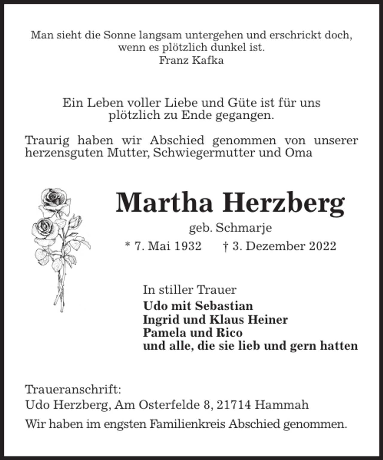 <p>Man sieht die Sonne langsam untergehen und erschrickt doch,<br />wenn es plötzlich dunkel ist.<br />Franz Kafka<br />Ein Leben voller Liebe und Güte ist für uns<br />plötzlich zu Ende gegangen.</p><p>Traurig haben wir Abschied genommen von unserer<br />herzensguten Mutter, Schwiegermutter und Oma<br />Martha Herzberg<br />geb. Schmarje<br />* 7. Mai 1932 † 3. Dezember 2022<br />In stiller Trauer<br />Udo mit Sebastian<br />Ingrid und Klaus Heiner<br />Pamela und Rico<br />und alle, die sie lieb und gern hatten<br />Traueranschrift:<br />Udo Herzberg, Am Osterfelde 8, 21714 Hammah<br />Wir haben im engsten Familienkreis Abschied genommen.</p>