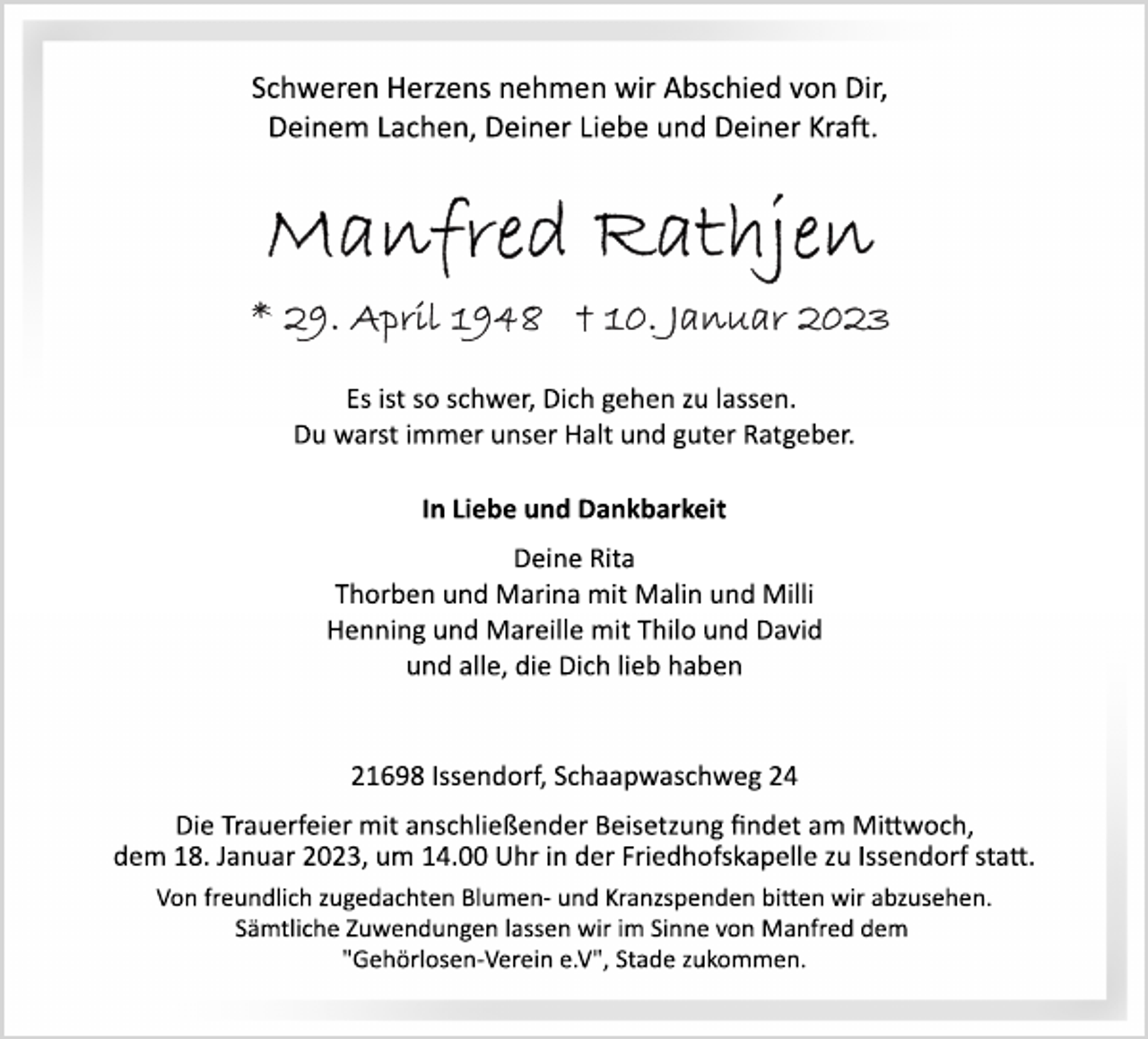 <p>Schweren Herzens nehmen wir Abschied von Dir,<br />Deinem Lachen, Deiner Liebe und Deiner Kraft.<br />Manfred Rathjen<br />* 29. April 1948 + 10. Januar 2023<br />Es ist so schwer, Dich gehen zu lassen.<br />Du warst immer unser Halt und guter Ratgeber.<br />In Liebe und Dankbarkeit<br />Deine Rita<br />Thorben und Marina mit Malin und Milli<br />Henning und Mareille mit Thilo und David<br />und alle, die Dich lieb haben<br />21698 Issendorf, Schaapwaschweg 24<br />Die Trauerfeier mit anschließender Beisetzung findet am Mittwoch,<br />dem 18. Januar 2023, um 14.00 Uhr in der Friedhofskapelle zu Issendorf statt zugedachten Blumen­ und Kranzspenden bitten wir abzusehen.<br />Sämtliche Zuwendungen lassen wir im Sinne von Manfred dem<br />"Gehörlosen­Verein e.V", Stade zukommen.</p>