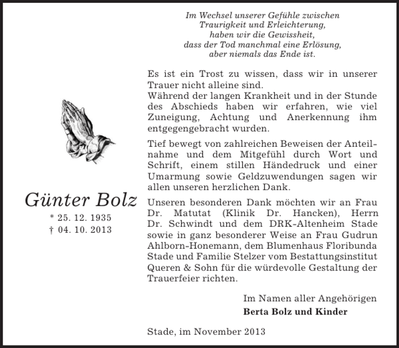 <p>Im Wechsel unserer Gefühle zwischen<br />Traurigkeit und Erleichterung,<br />haben wir die Gewissheit,<br />dass der Tod manchmal eine Erlösung,<br />aber niemals das Ende ist.</p><p>Es ist ein Trost zu wissen, dass wir in unserer<br />Trauer nicht alleine sind.<br />Während der langen Krankheit und in der Stunde<br />des Abschieds haben wir erfahren, wie viel<br />Zuneigung, Achtung und Anerkennung ihm<br />entgegengebracht wurden.</p><p>Günter Bolz<br />* 25. 12. 1935<br />† 04. 10. 2013</p><p>Tief bewegt von zahlreichen Beweisen der Anteilnahme und dem Mitgefühl durch Wort und<br />Schrift, einem stillen Händedruck und einer<br />Umarmung sowie Geldzuwendungen sagen wir<br />allen unseren herzlichen Dank.<br />Unseren besonderen Dank möchten wir an Frau<br />Dr. Matutat (Klinik Dr. Hancken), Herrn<br />Dr. Schwindt und dem DRK-Altenheim Stade<br />sowie in ganz besonderer Weise an Frau Gudrun<br />Ahlborn-Honemann, dem Blumenhaus Floribunda<br />Stade und Familie Stelzer vom Bestattungsinstitut<br />Queren &amp; Sohn für die würdevolle Gestaltung der<br />Trauerfeier richten.<br />Im Namen aller Angehörigen<br />Berta Bolz und Kinder<br />Stade, im November 2013</p>