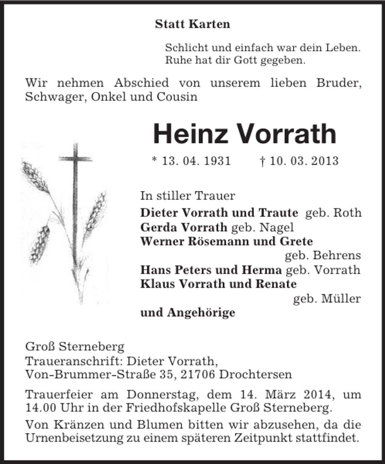 <p>Statt Karten<br />Schlicht und einfach war dein Leben.<br />Ruhe hat dir Gott gegeben.</p><p>Wir nehmen Abschied von unserem lieben Bruder,<br />Schwager, Onkel und Cousin</p><p>Heinz Vorrath<br />* 13. 04. 1931</p><p>† 10. 03. 2013</p><p>In stiller Trauer<br />Dieter Vorrath und Traute geb. Roth<br />Gerda Vorrath geb. Nagel<br />Werner Rösemann und Grete<br />geb. Behrens<br />Hans Peters und Herma geb. Vorrath<br />Klaus Vorrath und Renate<br />geb. Müller<br />und Angehörige<br />Groß Sterneberg<br />Traueranschrift: Dieter Vorrath,<br />Von-Brummer-Straße 35, 21706 Drochtersen<br />Trauerfeier am Donnerstag, dem 14. März 2014, um<br />14.00 Uhr in der Friedhofskapelle Groß Sterneberg.<br />Von Kränzen und Blumen bitten wir abzusehen, da die<br />Urnenbeisetzung zu einem späteren Zeitpunkt stattfindet.</p>