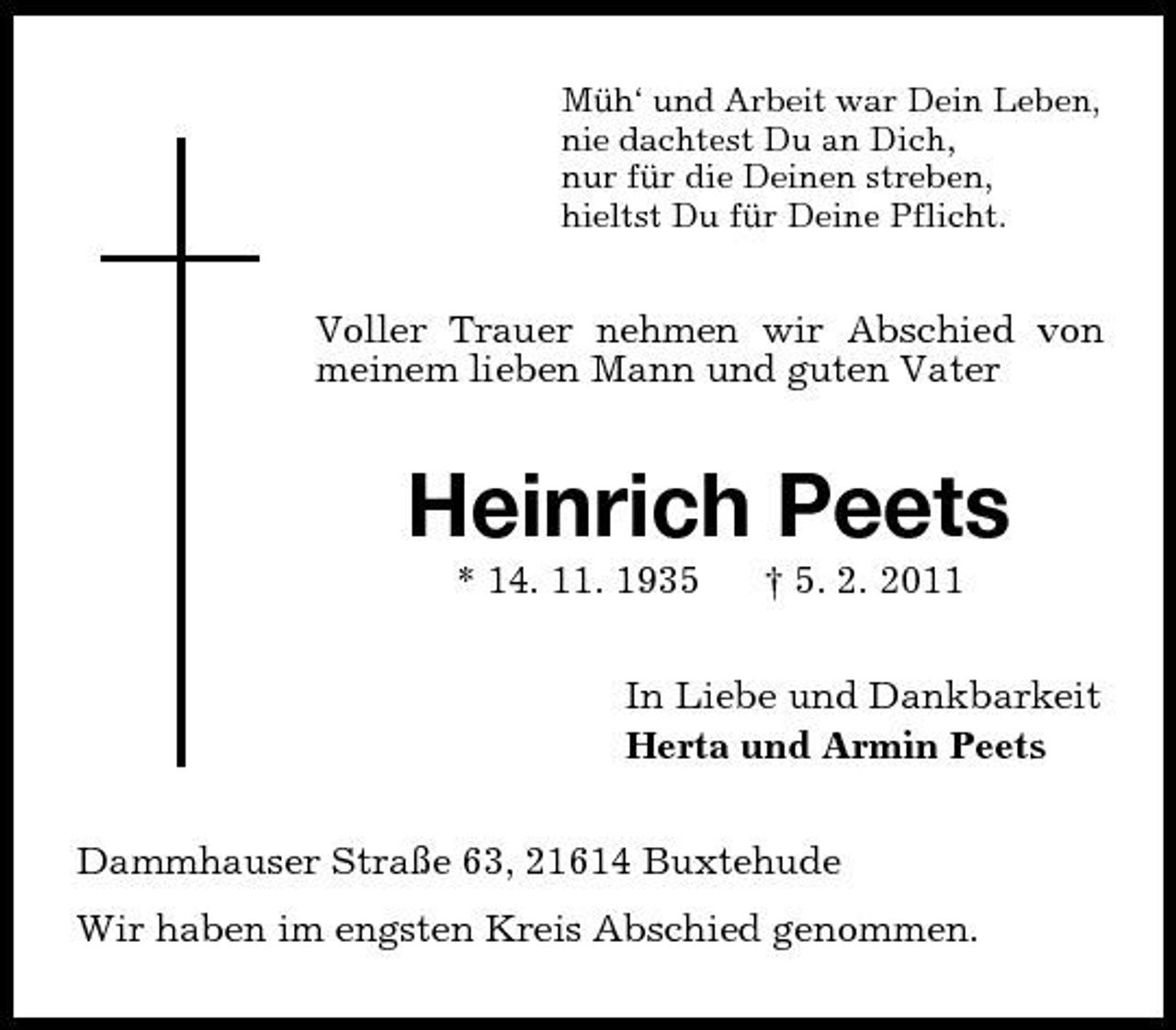 <p>Müh‘ und Arbeit war Dein Leben, nie dachtest Du an Dich, nur für die Deinen streben, hieltst Du für Deine Pflicht.</p><p>Voller Trauer nehmen wir Abschied von meinem lieben Mann und guten Vater</p><p>Heinrich Peets<br />* 14. 11. 1935 † 5. 2. 2011 In Liebe und Dankbarkeit Herta und Armin Peets Dammhauser Straße 63, 21614 Buxtehude Wir haben im engsten Kreis Abschied genommen.</p>