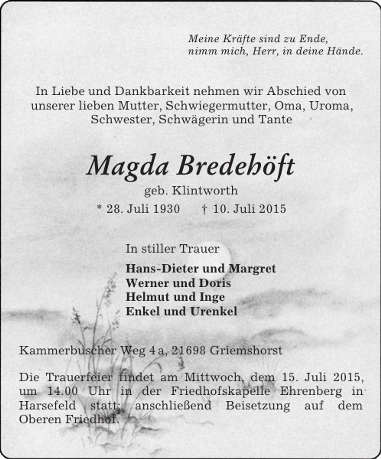 <p>Meine Kräfte sind zu Ende,<br />nimm mich, Herr, in deine Hände.<br />In Liebe und Dankbarkeit nehmen wir Abschied von<br />unserer lieben Mutter, Schwiegermutter, Oma, Uroma,<br />Schwester, Schwägerin und Tante<br />Magda Bredehöft<br />geb. Klintworth<br />* 28. Juli 1930 † 10. Juli 2015<br />In stiller Trauer<br />Hans-Dieter und Margret<br />Werner und Doris<br />Helmut und Inge<br />Enkel und Urenkel<br />Kammerbuscher Weg 4 a, 21698 Griemshorst</p><p>Die Trauerfeier findet am Mittwoch, dem 15. Juli 2015, um 14.00 Uhr in der Friedhofskapelle Ehrenberg in<br />Harsefeld statt; anschließend Beisetzung auf dem<br />Oberen Friedhof.</p>