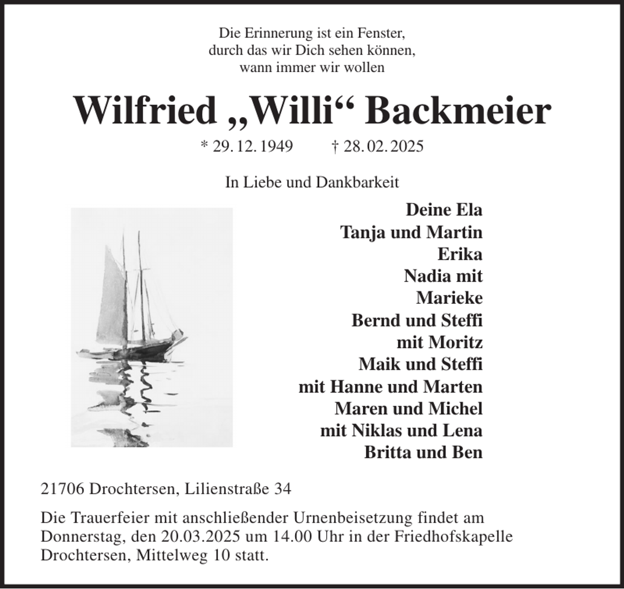 <p>Die Erinnerung ist ein Fenster,<br />durch das wir Dich sehen können,<br />wann immer wir wollen<br />Wilfried „Willi“ Backmeier<br />* 29. 12. 1949 † 28. 02. 2025<br />In Liebe und Dankbarkeit<br />Deine Ela<br />Tanja und Martin<br />Erika<br />Nadia mit<br />Marieke<br />Bernd und Steffi<br />mit Moritz<br />Maik und Steffi<br />mit Hanne und Marten<br />Maren und Michel<br />mit Niklas und Lena<br />Britta und Ben<br />21706 Drochtersen, Lilienstraße 34<br />Die Trauerfeier mit anschließender Urnenbeisetzung findet am<br />Donnerstag, den 20.03.2025 um 14.00 Uhr in der Friedhofskapelle<br />Drochtersen, Mittelweg 10 statt.</p>